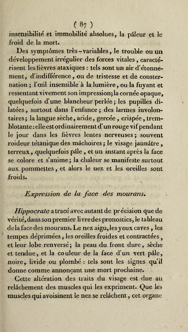 insensibilité et immobilité absolues, la pâleur et le froid de la mort. Des symptômes très-variables, le trouble ou un développement irrégulier des forces vitales , caracté¬ risent les lièvres ataxiques : tels sont un air d’étonne¬ ment, d’indifférence, ou de tristesse et de conster¬ nation ; l’œil insensible à la lumière, ou la fuyant et ressentant vivement son impressionjla cornée opaque, quelquefois d’une blancheur perlée ; les pupilles di¬ latées , surtout dans l’enfance ; des larmes involon¬ taires ; la langue sèche, aride, gercée , crispée, trem¬ blotante : elle est ordinairement d’un rouge vif pendant le jour dans les fièvres lentes nerveuses; souvent roideur tétanique des mâchoires ; le visage jaunâtre , terreux, quelquefois pâle , et un instant après la face se colore et s’anime; la chaleur se manifeste surtout aux pommettes, et alors le nez et les oreilles sont froids. \ « i . . {• , ■. y. - ■ .* f ■ ' - ' • k Expression de la face des mourans. Hippocrate a tracé avec autant de précision que de vérité, dans son premier livre des pronostics, le tableau delà face des mourans. Le nez aigu, lesyeux caves , les tempes déprimées, les oreilles froides et contractées > et leur lobe renversé ; la peau du front dure, sèche et tendue, et la couleur de la face d’un vert pâle, noire, livide ou plombé : tels sont les signes qu’il donne comme annonçant une mort prochaine. Cette altération des traits du visage est due au relâchement des muscles qui les expriment. Que les muscles qui avoisinent le nez se relâchent, cet organe