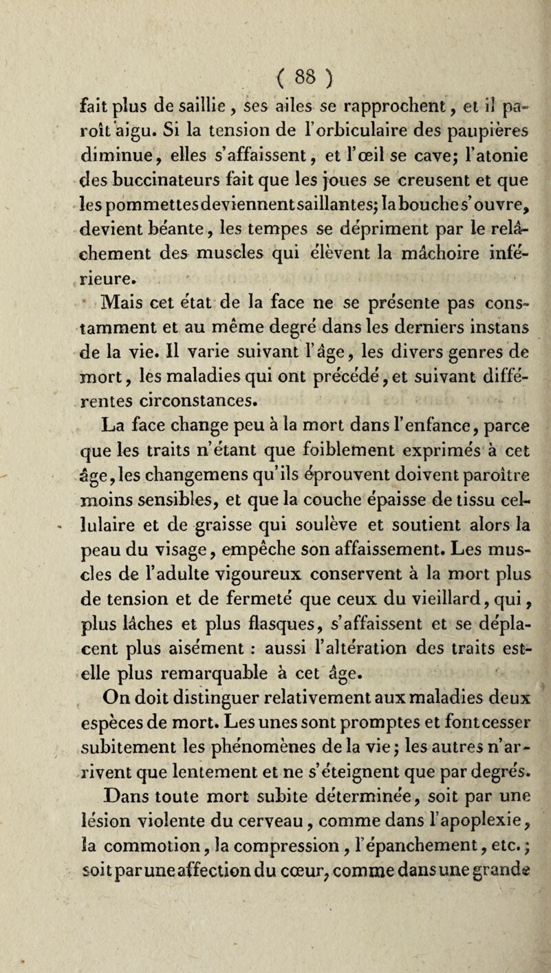 fait plus de saillie , ses ailes se rapprochent, et il pa~ roit aigu. Si la tension de l’orbiculaire des paupières diminue, elles s’affaissent, et l’œil se cave; l’atonie des buccinateurs fait que les joues se creusent et que les pommettes deviennentsaillantes; la bouche s’ouvre, devient béante, les tempes se dépriment par le relâ¬ chement des muscles qui élèvent la mâchoire infé¬ rieure. Mais cet état de la face ne se présente pas cons¬ tamment et au même degré dans les derniers instans de la vie. Il varie suivant l’âge, les divers genres de mort, les maladies qui ont précédé,et suivant diffé¬ rentes circonstances. La face change peu à la mort dans l’enfance, parce que les traits n’étant que foiblement exprimés à cet âge,les changemens qu’ils éprouvent doivent paroitre moins sensibles, et que la couche épaisse de tissu cel¬ lulaire et de graisse qui soulève et soutient alors la peau du visage, empêche son affaissement. Les mus¬ cles de l’adulte vigoureux conservent à la mort plus de tension et de fermeté que ceux du vieillard, qui, plus lâches et plus flasques, s’affaissent et se dépla¬ cent plus aisément : aussi l’altération des traits est- elle plus remarquable à cet âge. On doit distinguer relativement aux maladies deux espèces de mort. Les unes sont promptes et font cesser subitement les phénomènes de la vie ) les autres n’ar¬ rivent que lentement et ne s’éteignent que par degrés. Dans toute mort subite déterminée, soit par une lésion violente du cerveau, comme dans l’apoplexie, la commotion, la compression , l’épanchement, etc. ; soit par une affection du cœur, comme dansune grande