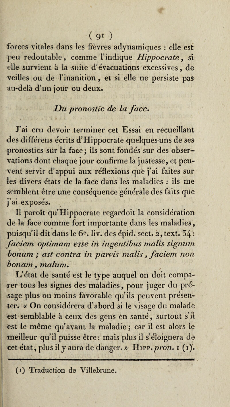 forces vitales dans les fièvres adynamiques : elle est peu redoutable, comme l’indique Hippocrate, si elle survient à la suite d’évacuations excessives, de veilles ou de l’inanition , et si elle ne persiste pas au-delà d’un jour ou deux. Du pronostic de la face. J ai cru devoir terminer cet Essai en recueillant des diffe'rens écrits d’Hippocrate quelques-uns de ses pronostics sur la face ; ils sont fondés sur des obser¬ vations dont chaque jour confirme la justesse, et peu¬ vent servir d’appui aux réflexions que j’ai faites sur les divers états de la face dans les maladies : ils me semblent être une conséquence générale des faits que j’ai exposés. Il paroit qu’Hippocrate regardoit la considération de la face comme fort importante dans les maladies, puisqu’il dit dans le 6e. liv. des épid. sect. 2,text. 34 : faciem optimam esse in ingentibus malis signum bonum ; ast contra in parvis malis > faciem non bonam , malum. / L’état de santé est le type auquel on doit compa¬ rer tous les signes des maladies, pour juger du pré¬ sage plus ou moins favorable qu’ils peuvent présen¬ ter. « On considérera d’abord si le visage du malade est semblable à ceux des gens en santé, surtout s’il est le même qu’avant la maladie ; car il est alors le meilleur qu’il puisse être: mais plus il s’éloignera de cet état, plus il y aura de danger. » Hipp. pron. i (i). (i) Traduction de Villebrune.