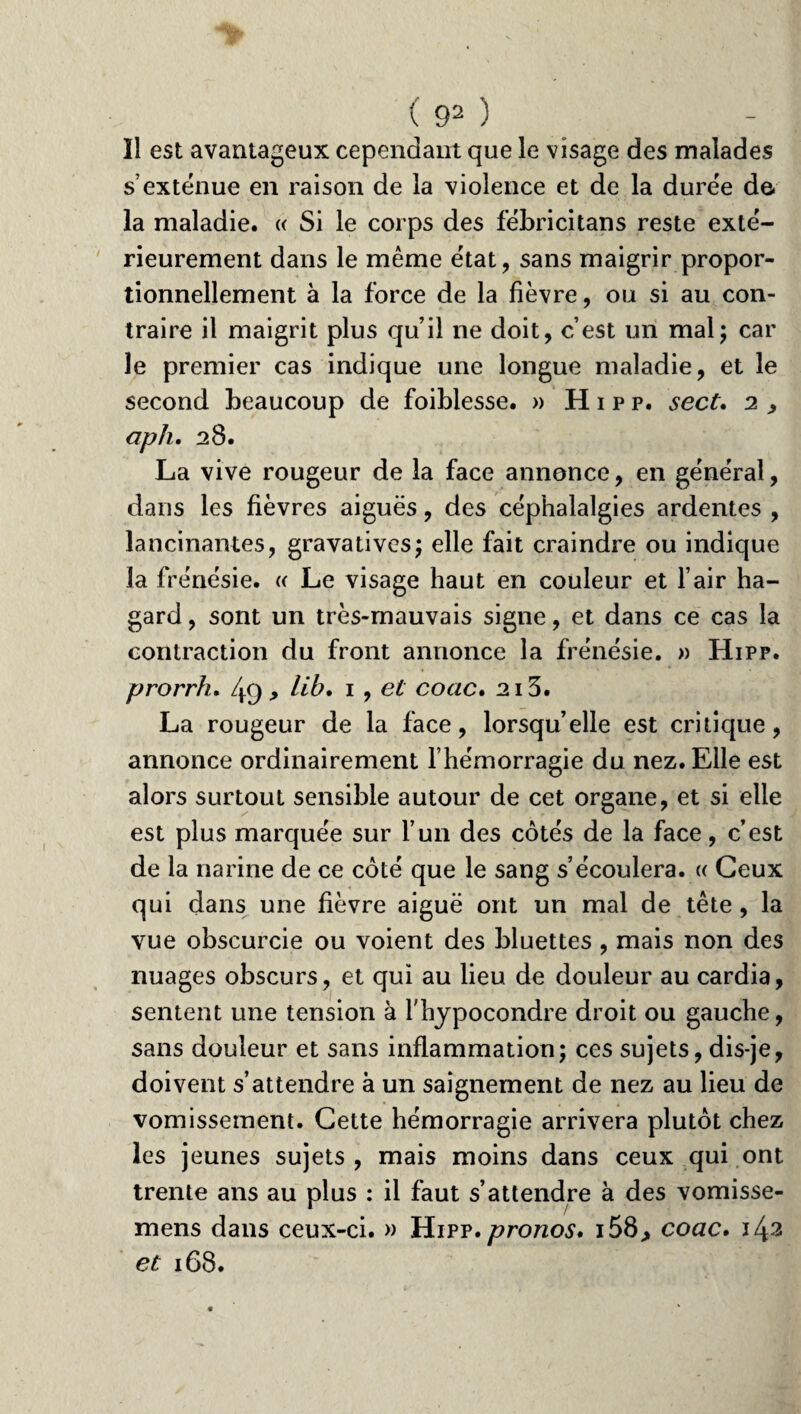 Il est avantageux cependant que le visage des malades s’exténue en raison de la violence et de la durée de la maladie. « Si le corps des fébricitans reste exté¬ rieurement dans le même état, sans maigrir propor¬ tionnellement à la force de la fièvre, ou si au con¬ traire il maigrit plus qu’il ne doit, c’est un mal; car le premier cas indique une longue maladie, et le second beaucoup de foiblesse. » Hipp, sect, 2 , aph. 28. La vive rougeur de la face annonce, en général, dans les fièvres aiguës, des céphalalgies ardentes , lancinantes, grava tives; elle fait craindre ou indique la frénésie. « Le visage haut en couleur et l’air ha¬ gard , sont un très-mauvais signe, et dans ce cas la contraction du front annonce la frénésie. » Hipp. prorrh. /y(j , lib. 1, et coac. 213. La rougeur de la face, lorsqu’elle est critique, annonce ordinairement l’hémorragie du nez. Elle est alors surtout sensible autour de cet organe, et si elle est plus marquée sur l’un des côtés de la face, c’est de la narine de ce côté que le sang s’écoulera. « Ceux qui dans une fièvre aiguë ont un mal de tête , la vue obscurcie ou voient des bluettes , mais non des nuages obscurs, et qui au lieu de douleur au cardia, sentent une tension à fhypocondre droit ou gauche, sans douleur et sans inflammation; ces sujets, dis-je, doivent s’attendre à un saignement de nez au lieu de vomissement. Cette hémorragie arrivera plutôt chez les jeunes sujets, mais moins dans ceux qui ont trente ans au plus : il faut s’attendre à des vomisse- mens dans ceux-ci. » Hipp. pronos» 158,, coac. et 168.