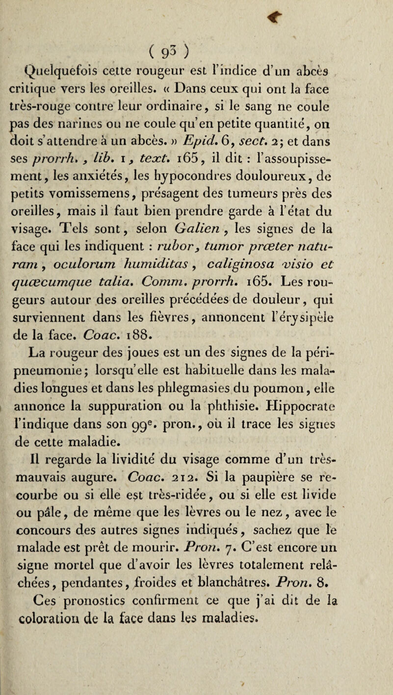Quelquefois cette rougeur est l’indice d’un abcès critique vers les oreilles. « Dans ceux qui ont la face très-rouge contre leur ordinaire, si le sang ne coule pas des narines ou ne coule qu’en petite quantité, on doit s’attendre à un abcès. » Epid. 6, sect, 2; et dans ses prorrh. , lib, 1, text. i65, il dit : l’assoupisse¬ ment , les anxiétés, les hypocondres douloureux, de petits vomissemens, présagent des tumeurs près des oreilles, mais il faut bien prendre garde à l’état du visage. Tels sont, selon Galien , les signes de la face qui les indiquent : rubor, tumor prœter natu- ram , oculorum humiditas , caliginosa visio et quœciimqiie talia. Connu. prorrh. i65. Les rou¬ geurs autour des oreilles précédées de douleur, qui surviennent dans les fièvres, annoncent l’érysipèle de la face. Coac. 188. La rougeur des joues est un des signes de la péri¬ pneumonie; lorsqu’elle est habituelle dans les mala¬ dies longues et dans les phlegmasies du poumon, elle annonce la suppuration ou la phthisie. Hippocrate l’indique dans son 99e. pron., ou il trace les signes de cette maladie. Il regarde la lividité du visage comme d’un très- mauvais augure. Coac. 212. Si la paupière se re¬ courbe ou si elle est très-ridée, ou si elle est livide ou pâle, de même que les lèvres ou le nez, avec le concours des autres signes indiqués, sachez que le malade est prêt de mourir. Pron. 7. C’est encore un signe mortel que d’avoir les lèvres totalement relâ¬ chées , pendantes, froides et blanchâtres. Pron. 8. Ces pronostics confirment ce que j’ai dit de la coloration de la face dans les maladies.