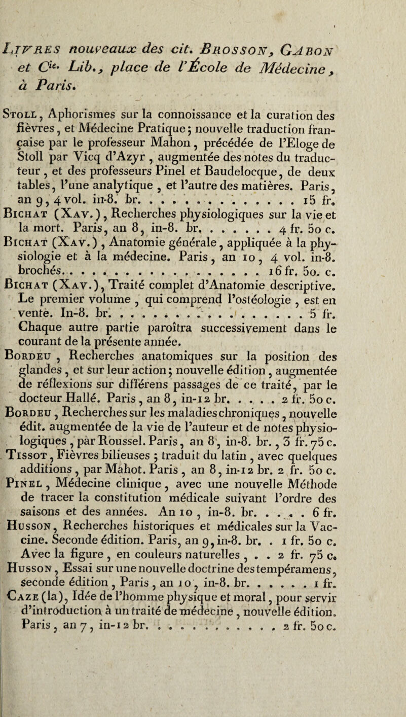 Libres nouveauæ des cit. Bros son > Gabon et Oe- Lib., place de VÉcole de Médecine, à Paris. Stoll, Aphorismes sur la connoissance et la curation des fièvres, et Médecine Pratique5 nouvelle traduction fran¬ çaise par le professeur Mahon, précédée de PEloge de Stoll par Vicq d’Azyr , augmentée des notes du traduc¬ teur , et des professeurs Pinel et Baudelocque, de deux tables, l’une analytique , et l’autre des matières. Paris, an 9, 4 vol. iix-8. br. ....... ..i5 fr. Bichat (Xav. ) , Recherches physiologiques sur la vie et la mort. Paris, an 8, in-8. br.4 fr. 5o c. Bichat (Xav.) , Anatomie générale, appliquée à la phy¬ siologie et à la médecine. Paris, an 10, 4 vol. in-8. brochés.. ...16 fr. 5o. c. Bichat (Xav.), Traité complet d’Anatomie descriptive. Le premier volume , qui comprend l’ostéologie , est en vente. In-8. br...5 fr. Chaque autre partie paraîtra successivement dans le courant de la présente année. Bordeu , Recherches anatomiques sur la position des glandes , et sur leur action ; nouvelle édition , augmentée de réflexions sur difïërens passages de ce traité, par le docteur Hallé. Paris , an 8, in-12 br.2 fr. 5o c. Bordeu , Recherches sur les maladies chroniques, nouvelle édit, augmentée de la vie de l’auteur et de notes physio¬ logiques , par Roussel. Paris, an 8, in-8. br., 3 fr. 75 c. Tissot , Fièvres bilieuses 5 traduit du latin , avec quelques additions , par Mahot. Paris , an 8, in-12 br. 2 fr. 5o c. Pinel , Médecine clinique, avec une nouvelle Méthode de tracer la constitution médicale suivant l’ordre des saisons et des années. An 10 , in-8. br. . . . . 6 fr. Husson, Recherches historiques et médicales sur la Vac¬ cine. Seconde édition. Paris, an 9, in-8. br. . 1 fr. 5o c. Avec la figure, en couleurs naturelles , . . 2 fr. 75 c* Husson, Essai sur une nouvelle doctrine destempéramens, seconde édition , Paris , an 10 , in-8. br.1 fr. Caze (la), Idée de l’homme physique et moral, pour servir d’introduction à un traité de médecine , nouvelle édition. Paris, an 7, in-12 br..2 fr. 5o c.