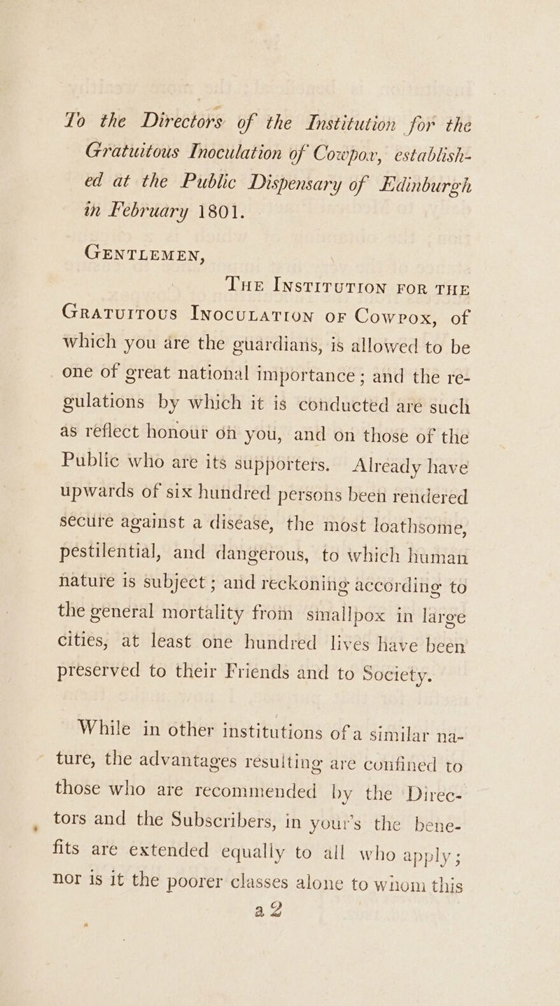 To the Directors of the Institution for the Gratuitous Inoculation of Cowpox, establish- ed at the Public Dispensary of Edinburgh in February 1801. GENTLEMEN, Tue Instirurion ror THe Gratuitous INocuLATIUN OF Cowpox, of which you are the guardians, is allowed to be one of great national importance ; and the re- gulations by which it is conducted are such as reflect honour oh you, and on those of the Public who are its supporters. Already have upwards of six hundred persons been rendered secure against a disease, the most loathsome, pestilential, and dangerous, to which human nature is subject ; and reckoning according to the general mortality from smallpox in large cities, at least one hundred lives have been preserved to their Friends and to Society. While in other institutions of a similar na- ture, the advantages resulting are confined to those who are recommended by the 'Direc- tors and the Subscribers, in your’s the bene- fits are extended equally to all who apply ; nor is it the poorer classes alone to whom this a3