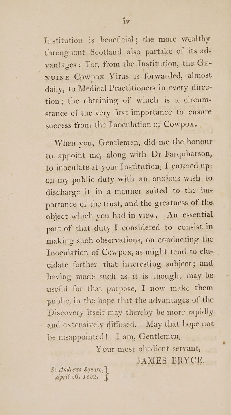 Institution is beneficial; the more wealthy throughout Scotland also partake of its ad- vantages: For, from the Institution, the GE- wuinE Cowpox Virus is forwarded, almost daily, to Medical Practitioners in every direc- tion; the obtaining of which is a circum- stance of the very first importance to ensure success from the Inoculation of Cowpox. When you, Gentlemen, did me the honour to. appoint me, along with Dr Farquharson, to inoculate at your Institution, | entered up- on my public duty with an anxious wish to discharge it in a manner suited to the im- portance of the trust, and the greatness of the object which you had in view. An essential part of that duty I considered to consist im making such observations, on conducting the Inoculation of Cowpox, as might tend to elu- cidate farther that interesting subject; and having made such as it is thought may be useful for that purpose, I now make them public, in the hope that the advantages of the Discovery itself may thereby be more rapidly. and extensively diffused.—May that hope not he disappointed! I am, Gentlemen, Your most obedient servant, JAMES BRYCE, St Andrews Square, April 26. 1802.