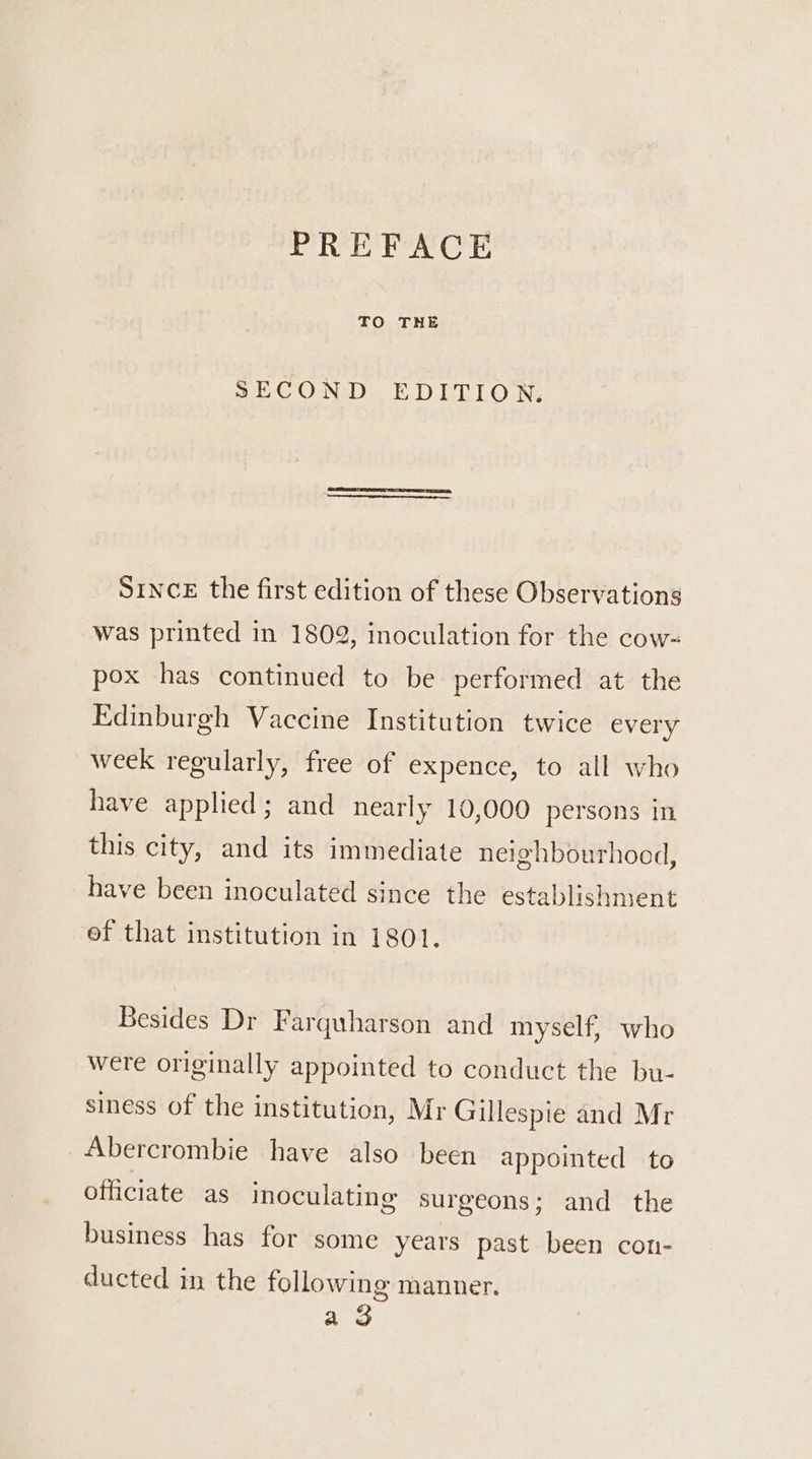 PREFACE TO THE SECOND EDITION. SINCE the first edition of these Observations was printed in 1802, inoculation for the cow- pox has continued to be performed at the Edinburgh Vaccine Institution twice every week regularly, free of expence, to all who have applied; and nearly 10,000 persons in this city, and its immediate neighbourhood, have been inoculated since the establishment ef that institution in 1801. Besides Dr Farquharson and myself, who were originally appointed to conduct the bu- siness of the institution, Mr Gillespie and Mr Abercrombie have also been appointed to officiate as inoculating surgeons; and the business has for some years past been con- ducted in the following manner. a 3