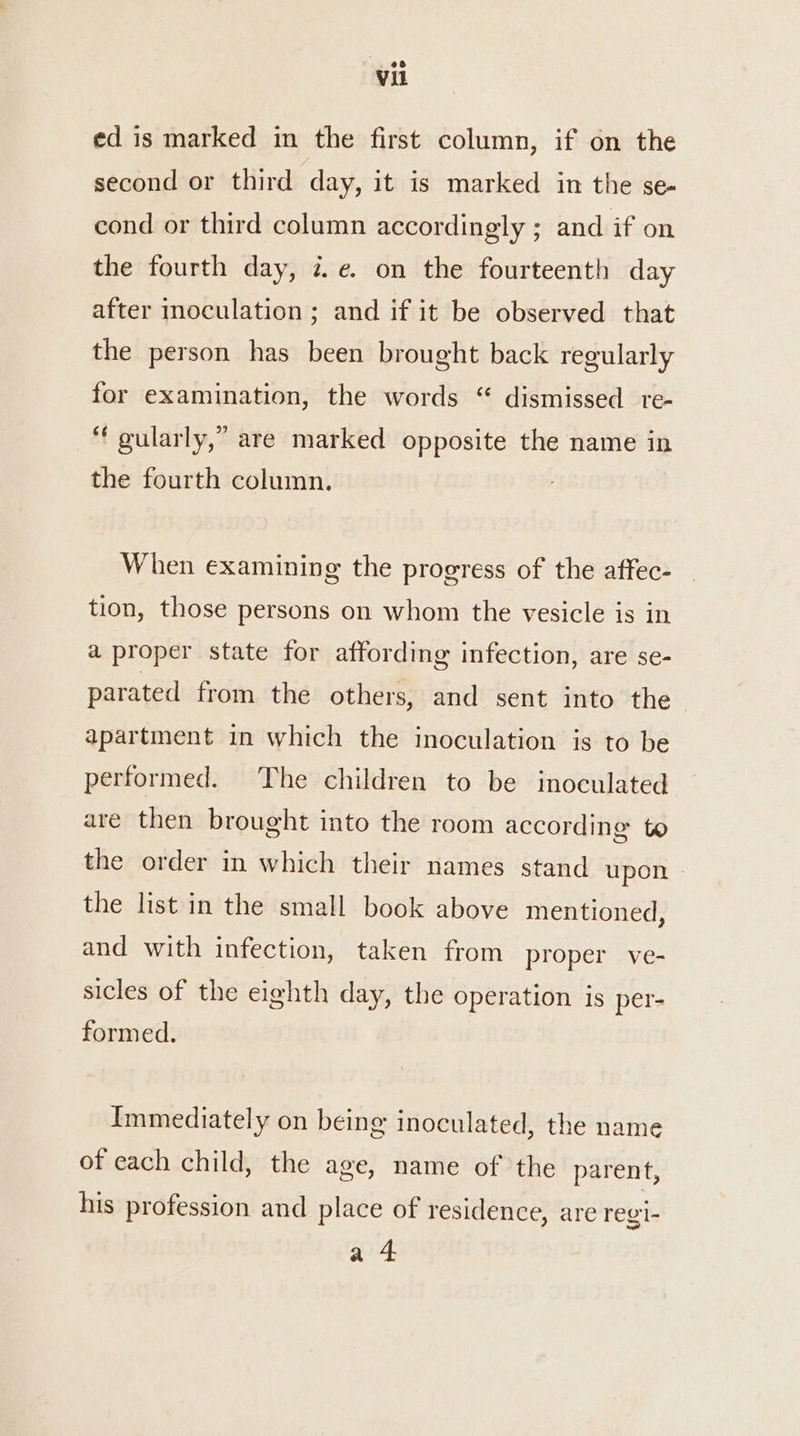 ed is marked in the first column, if on the second or third day, it is marked in the se- cond or third column accordingly ; and if on the fourth day, ze. on the fourteenth day after inoculation ; and if it be observed that the person has been brought back regularly for examination, the words “ dismissed _te- “ gularly,” are marked opposite the name in the fourth column. When examining the progress of the affec- tion, those persons on whom the vesicle is in a proper state for affording infection, are se- parated from. the others, and sent into the - apartment in which the inoculation is to be performed. The children to be inoculated are then brought into the room according to the order in which their names stand upon | the list in the small book above mentioned, and with infection, taken from proper ve- sicles of the eighth day, the operation is per- formed. Immediately on being inoculated, the name of each child, the age, name of the parent, his profession and place of residence, are regi- a 4: