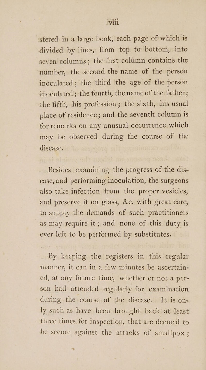 apd Vil ‘stered in a large book, each page of which is divided by lines, from top to bottom, into seven columns; the first column contains the muimber, the second the name of the person inoculated ; the third the age of the person inoculated ; the fourth, the name of the father ; the fifth, his profession; the sixth, his usual place of residence; and the seventh column 1s for remarks on any unusual occurrence which may be observed during the course of the disease. Besides examining the progress of the dis- ease, and performing inoculation, the surgeons also take infection from the proper vesicles, and preserve it on glass, &amp;c. with great care, to supply the demands of such practitioners as may require it; and none of this duty is ever left to be performed by substitutes. By keeping the registers in this regular manner, it can in a few minutes be ascertain- ed, at any future time, whether or not a per- son had attended regularly for examination during the course of the disease. It is on- ly such as have been brought back at least three times tor inspection, that are deemed to be secure against the attacks of smallpox ;
