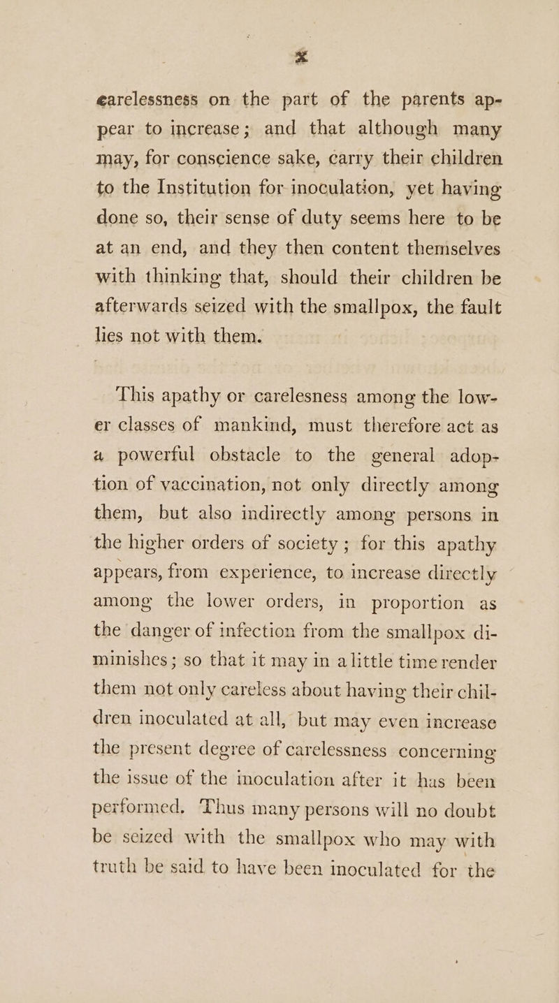 earelessness on the part of the parents ap- pear to increase; and that although many may, for conscience sake, carry their children to the Institution for inoculation, yet having done so, their sense of duty seems here to be at an end, and they then content themselves with thinking that, should their children be afterwards seized with the smallpox, the fault lies not with them. This apathy or carelesness among the low- er classes of mankind, must therefore act as a powerful obstacle to the general adop- tion of vaccination, not only directly among them, but also indirectly among persons in the higher orders of society ; for this apathy appears, from experience, to increase directly among the lower orders, in proportion as the danger of infection from the smallpox di- minishes ; so that it may in alittle time render them not only careless about having their chil- dren inoculated at all, but may even increase the present degree of carelessness concerning the issue of the moculation after it hus been performed, Thus many persons will no doubt be seized with the smallpox who may with truth be said to have been inoculated for the