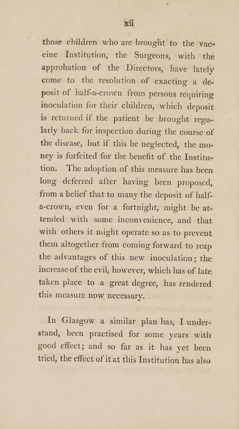 those children who are brought’ to the vac- cine Institution, the Surgeons, with ‘the approbation of the Directors, have lately come to the resolution of exacting a de- posit of half-a-crown from persons requiring inoculation for their children, which deposit is returned if the patient be brought regu- larly back for inspection during the course of the disease, but if this be neglected, the mo- ney is forfeited for the benefit of the Institu- tion. ‘The adoption of this measure has been long deferred after having been proposed, from a belief that to many the deposit of half- a-crown, even for a fortnight, might be at- tended with some inconvenience, and that with others it might operate so as to prevent them altogether from coming forward to reap the advantages of this new inoculation; the increase of the evil, however, which has of late taken place to a great degree, has rendered this measure now necessary. In Glasgow a similar plan has, I under- stand, been practised for some years with good effect; and so far as it has yet been tried, the effect of it at this Institution has also