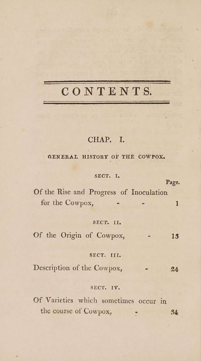 CONTENTS. CIEAP ak GENERAL HISTORY OF THE COWPOX, SECT. I. Page. Of the Rise and Progress of Inoculation for the Cowpox, - - 1 SECT. II. Of the Origin of Cowpox, - 13 SECT. III. Description of the Cowpox, 24 SECT. IV. Of Varieties which sometimes occur in the course of Cowpox, 34