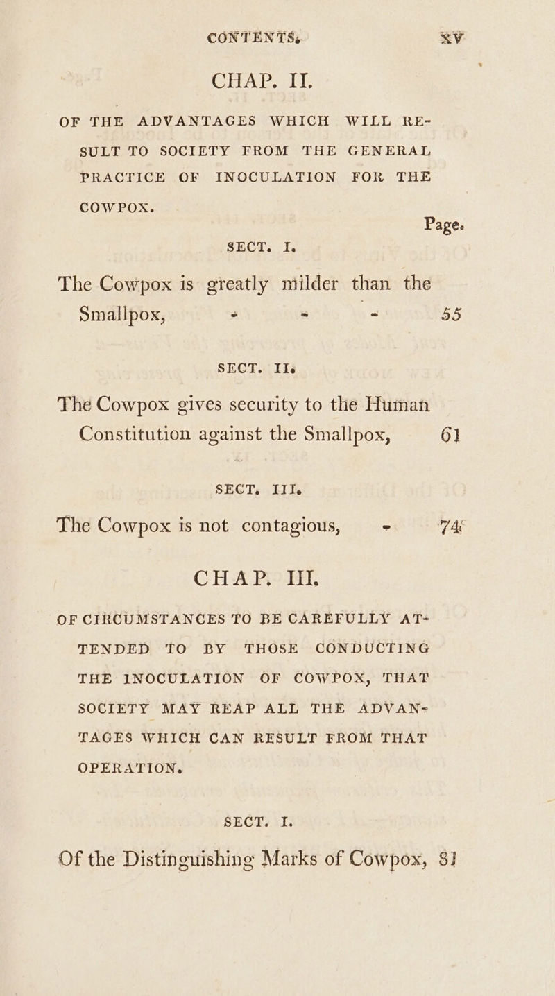 CONTENTS, <V CHAP. II. OF THE ADVANTAGES WHICH WILL RE- SULT TO SOCIETY FROM THE GENERAL PRACTICE OF INOCULATION FOR THE COW POX. Page. SBCA <6 Ie The Cowpox is greatly milder than the Smallpox, - - - 55 SECT. IIe The Cowpox gives security to the Human Constitution against the Smallpox, 6] SECT, III. The Cowpox is not contagious, “ AE CHA PPotH, OF CIRCUMSTANCES TO BE CAREFULLY AT- TENDED TO BY THOSE CONDUCTING THE INOCULATION OF COWPOX, THAT SOCIETY MAY REAP ALL THE ADVAN- TAGES WHICH CAN RESULT FROM THAT OPERATION. SECT. I. Of the Distinguishing Marks of Cowpox, $1