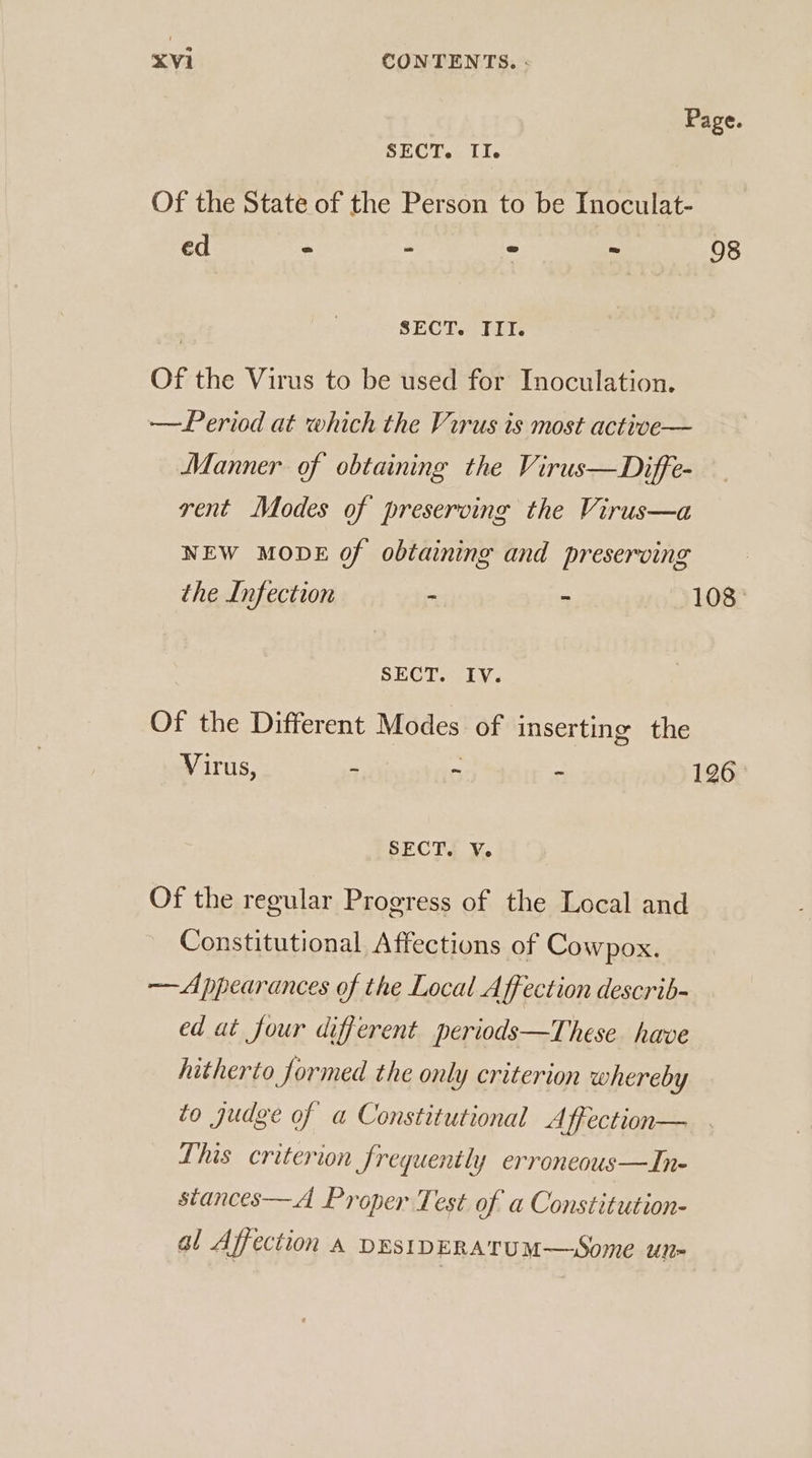 Page. SECT. II. Of the State of the Person to be Inoculat- ed = - ve - 98 SECT. III. Of the Virus to be used for Inoculation. —Period at which the Virus is most active— Manner of obtaining the Virus—Diffe- rent Modes of preserving the Virus—a NEW MODE of obtaining and preserving the Infection - - 108° SECT. IV. Of the Different Modes of inserting the Virus, - ~ - 126 SECT. Ve Of the regular Progress of the Local and Constitutional Affections of Cowpox. — Appearances of the Local Affection describ- ed at four different periods—These have hitherto formed the only criterion whereby to judge of a Constitutional Affection— This criterion frequently erroneous—In- stances—A Proper Test of a Constitution- al Affection a DESIDERATUM—Some un-