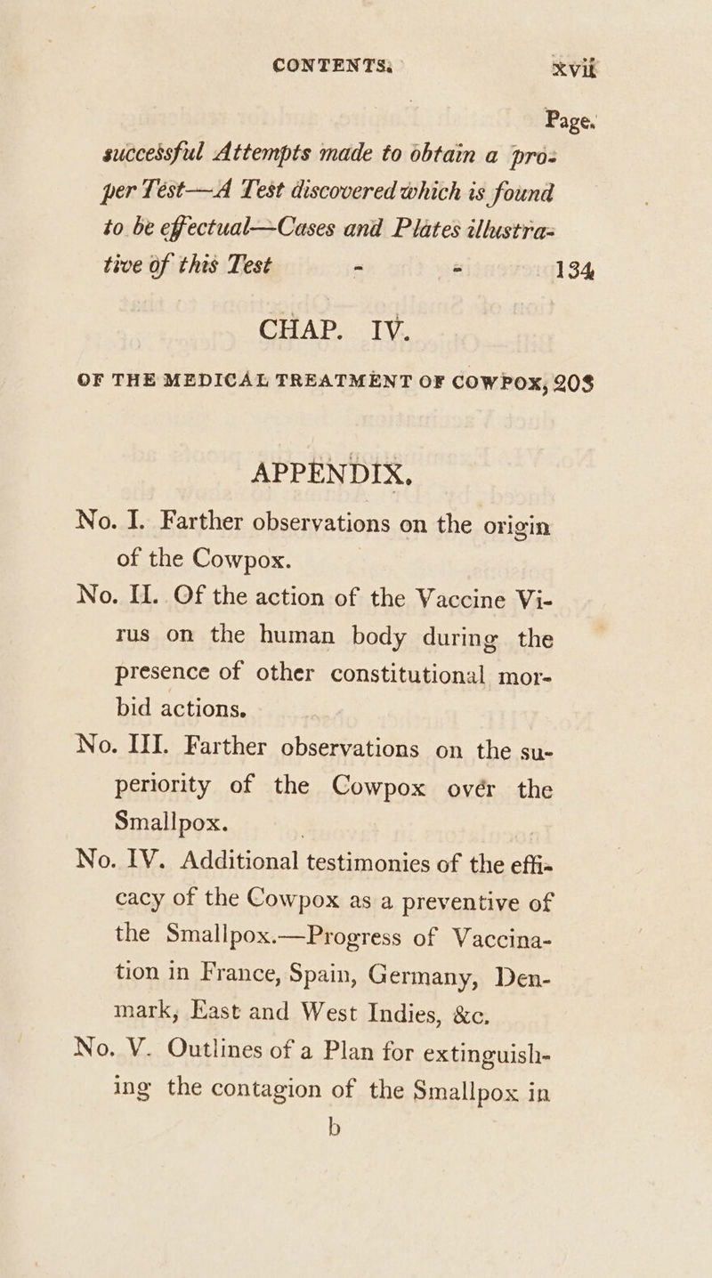 CONTENTS: XVib Page. successful Attempts made to obtain a pro= per Test—A Test discovered which is found to be effectual—Cases and Plates illustra tive of this Test - 134 CHAP. IV. OF THE MEDICAL TREATMENT OF COWPOX, 208 APPENDIX, No. I. Farther observations on the origin of the Cowpox. No. I. Of the action of the Vaccine Vi- rus on the human body during the presence of other constitutional mor- bid actions. No. HI. Farther observations on the su- periority of the Cowpox ovér the Smallpox. | | No. IV. Additional testimonies of the effi« cacy of the Cowpox as a preventive of the Smallpox.—Progress of Vaccina- tion in France, Spain, Germany, Den- mark, Kast and West Indies, &amp;c. No, V. Outlines of a Plan for extinguish- ing the contagion of the Smallpox in b
