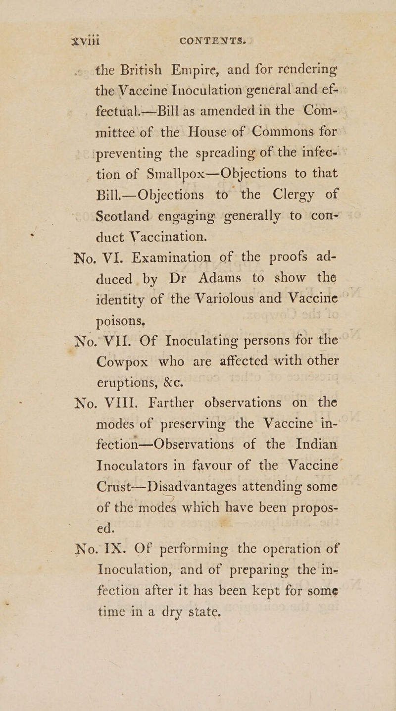 the British Empire, and for rendering the Vaccine Inoculation general and ef- _ fectual.—Bill as amended in the Com- mittee of the House of Commons for preventing the spreading of the infec- _ tion of Smallpox—Objections to that Bill—Objections to the Clergy of Scotland engaging generally to con- duct Vaccination. No. VI. Examination of the proofs ad- duced by Dr Adams to show the identity of the V ariolous and Vaccine ; poisons, : No. VII. Of Inoculating persons for the | | Cowpox who are affected with other eruptions, &amp;c. No. VIII. Farther observations on the modes of preserving the Vaccine in- fection—Observations of the Indian TInoculators in favour of the Vaccine Crust—Disadvantages attending some of the modes which have been propos- ed. No. IX. Of performing the operation of Inoculation, and of preparing the in- fection after it has been kept for some time in a dry state.