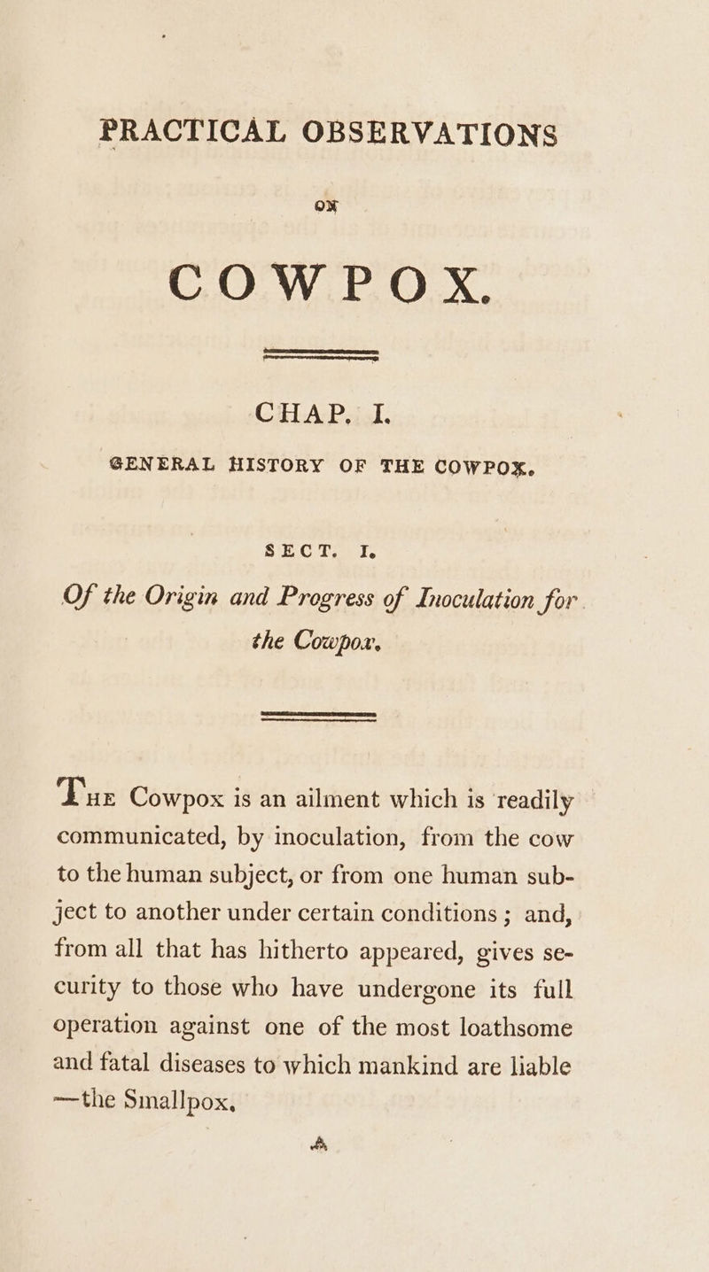 PRACTICAL OBSERVATIONS oN COW P OX. CHAP, I. GENERAL HISTORY OF THE COWPOX, SECT. I. Of the Origin and Progress of Inoculation for. the Cowpoxr. Tur Cowpox is an ailment which is ‘readily communicated, by inoculation, from the cow to the human subject, or from one human sub- ject to another under certain conditions ; and, from all that has hitherto appeared, gives se- curity to those who have undergone its full operation against one of the most loathsome and fatal diseases to which mankind are liable —the Smallpox,