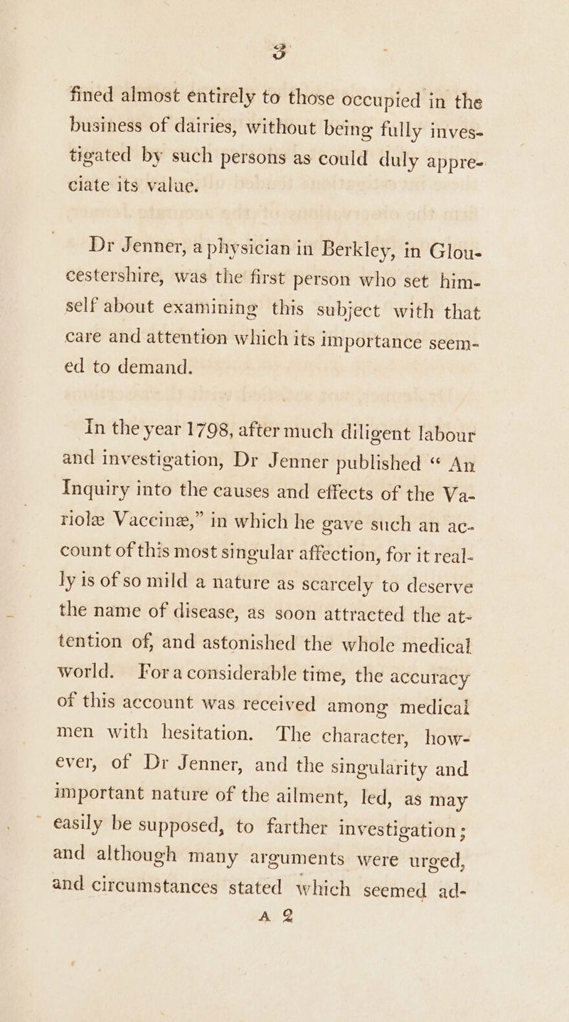 fined almost entirely to those occupied in the business of dairies, without being fully inves- tigated by such persons as could duly appre= ciate its value. Dr Jenner, a physician in Berkley, in Glou- cestershire, was the first person who set him- self about examining this subject with that care and attention which its importance seem- ed to demand. in the year 1798, after much diligent labour and investigation, Dr Jenner published “ An Inquiry into the causes and effects of the Va- riole Vaccine,” in which he gave such an ac- count of this most singular affection, for it real- ly is of so mild a nature as scarcely to deserve the name of disease, as soon attracted the at- tention of, and astonished the whole medical world. Fora considerable time, the accuracy of this account was received among medical men with hesitation. The character, how- ever, of Dr Jenner, and the singularity and important nature of the ailment, led, as may easily be supposed, to farther investigation; and although many arguments were urged, and circumstances stated which seemed ad- A