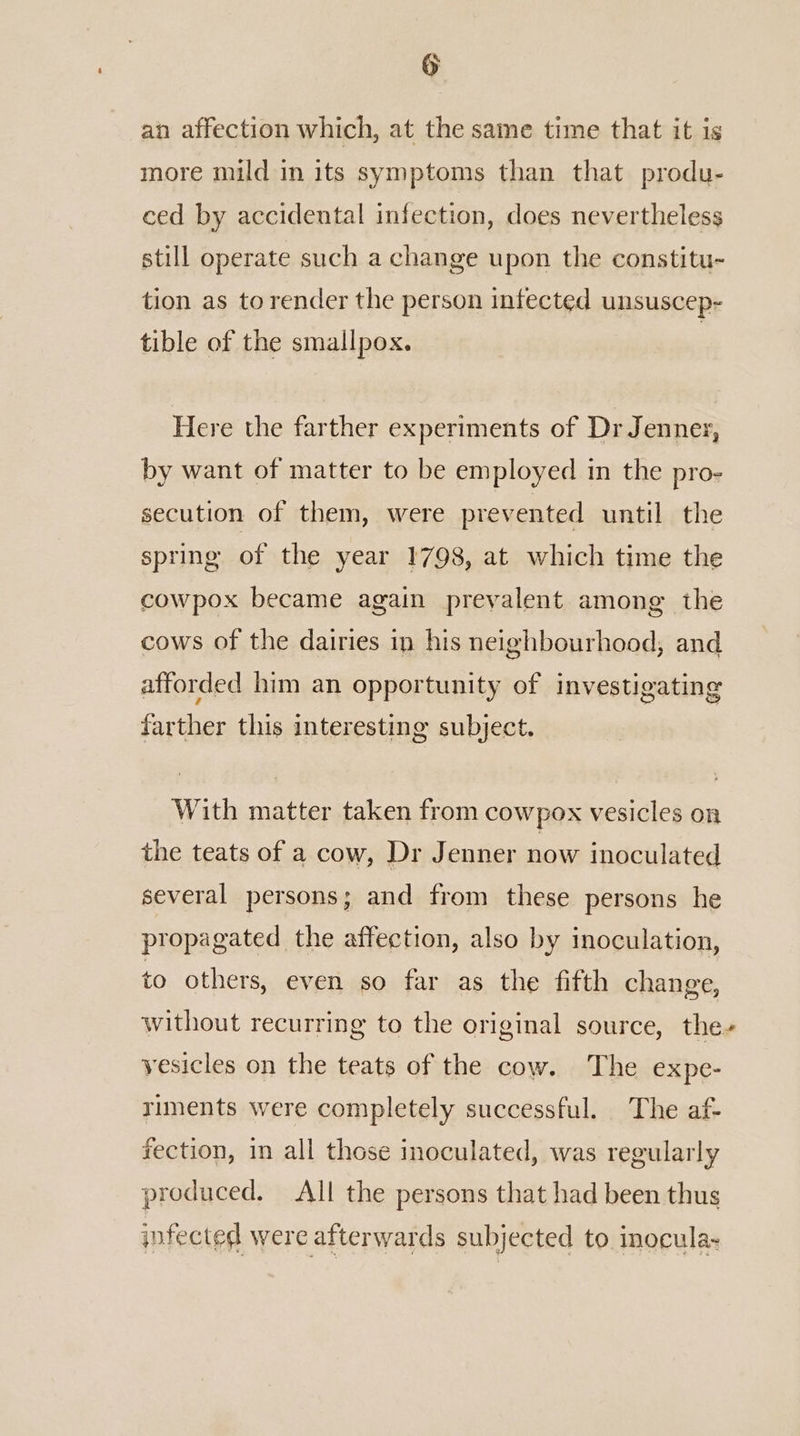 an affection which, at the same time that it is more mild in its symptoms than that produ- ced by accidental infection, does nevertheless still operate such a change upon the constitu- tion as to render the person infected unsuscep- tible of the smallpox. | Here the farther experiments of Dr Jenner, by want of matter to be employed in the pro- secution of them, were prevented until the spring of the year 1798, at which time the cowpox became again prevalent among the cows of the dairies in his neighbourhood, and afforded him an opportunity of investigating farther this interesting subject. With matter taken from cowpox vesicles on the teats of a cow, Dr Jenner now inoculated several persons; and from these persons he propagated the affection, also by inoculation, to others, even so far as the fifth change, without recurring to the original source, the» yesicles on the teats of the cow. The expe- riments were completely successful. The af- fection, in all those inoculated, was regularly produced. All the persons that had been thus infected were afterwards subjected to inocula.