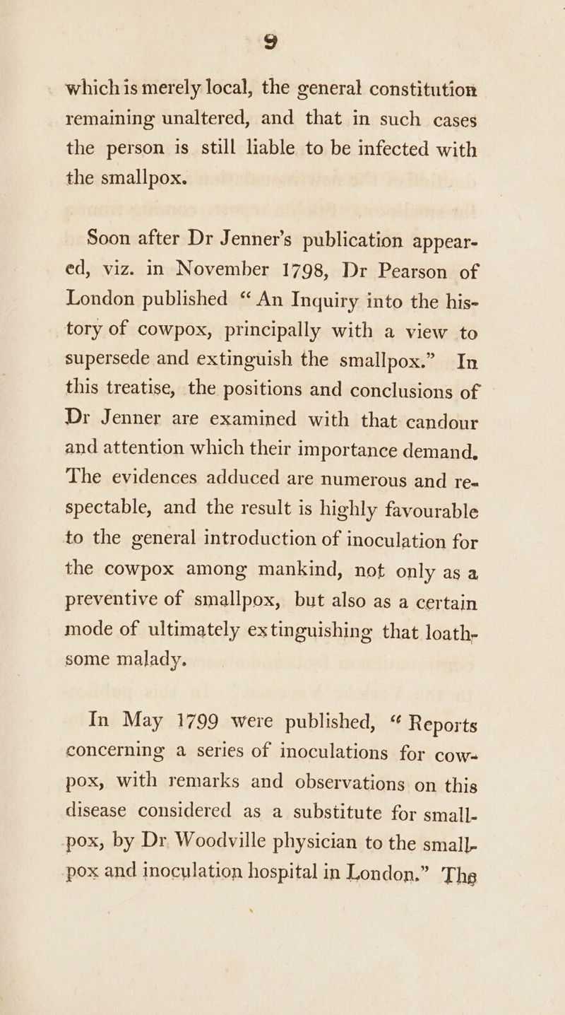 which is merely local, the general constitution remaining unaltered, and that in such cases the person is still liable to be infected with the smallpox. Soon after Dr Jenner’s publication appear- ed, viz. in November 1798, Dr Pearson of London published “ An Inquiry into the his- tory of cowpox, principally with a view to supersede and extinguish the smallpox.” In this treatise, the positions and conclusions of © Dr Jenner are examined with that candour and attention which their importance demand, The evidences adduced are numerous and re- spectable, and the result is highly favourable to the general introduction of inoculation for the cowpox among mankind, not only as a preventive of smallpox, but also as a certain mode of ultimately extinguishing that loath, some malady. In May 1799 were published, “ Reports concerning a series of inoculations for cow- pox, with remarks and observations on this disease considered as a substitute for small- pox, by Dr Woodville physician to the small- pox and inoculation hospital in London.” Ths