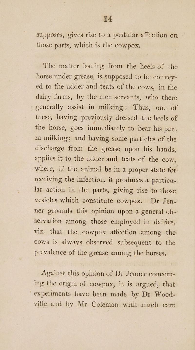 supposes, gives rise to a postular affection on those parts, which is the cowpox. The matter issuing from the heels of the horse under grease, is supposed to be convey- ed to the udder and teats of the cows, in the dairy farms, by the men servants, who there generally assist in milking: Thus, one of these, having previously dressed the heels of the horse, goes immediately to bear his part in milking; and having some particles of the discharge from the grease upon his hands, applies it to the udder and teats of the cow, where, if the animal be in a proper state for receiving the infection, it produces a particu- lar action in the parts, giving rise to those vesicles which constitute cowpox. Dr Jen- ner grounds this opinion upon a general ob- servation among those employéd in dairies, viz. that the cowpox affection among the cows is always observed subsequent to the prevalence of the grease among the horses. Against this opinion of Dr Jenner concern- ing the origin of cowpox, it is argued, that experiments have been made by Dr Wood- ville and by Mr Coleman with much care