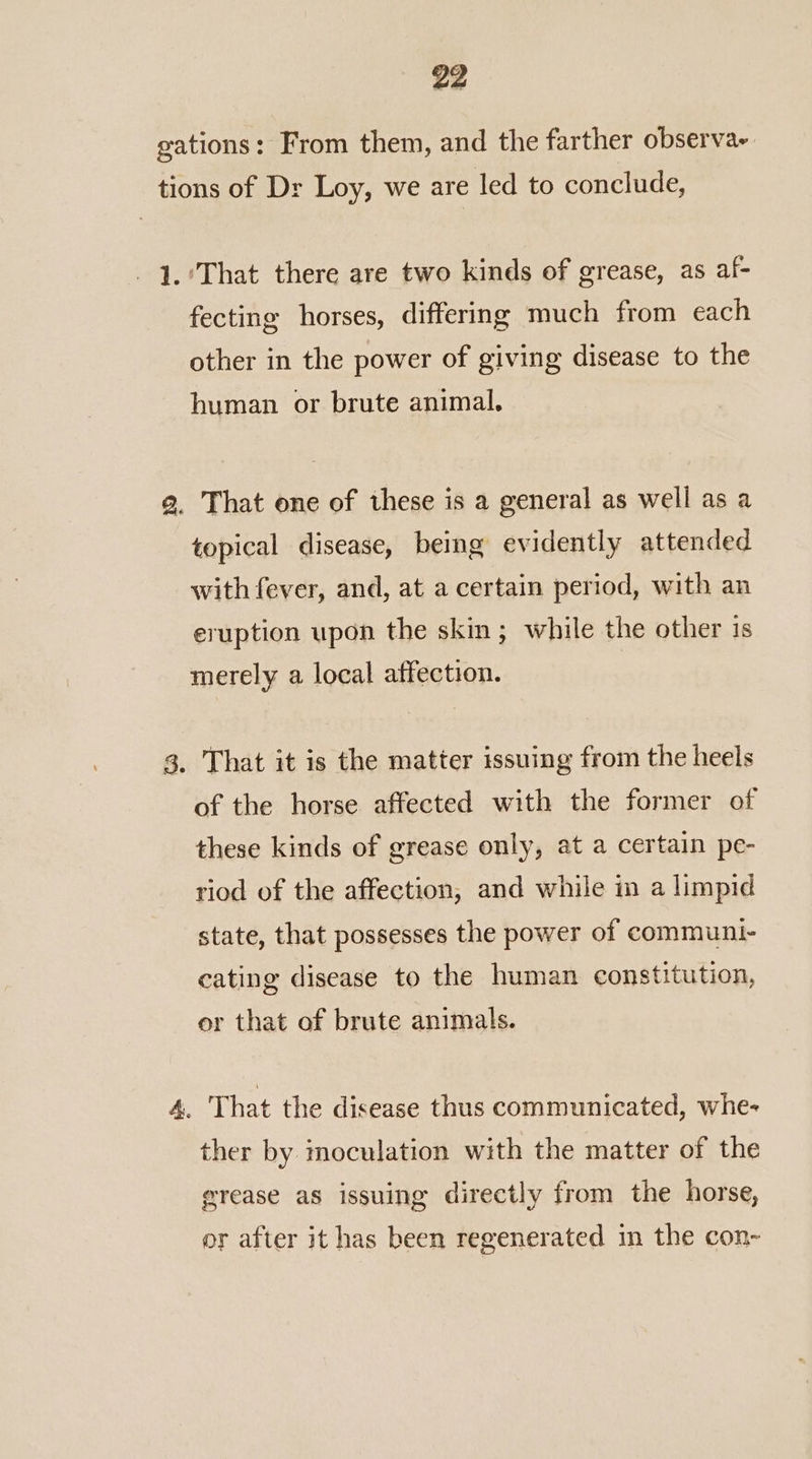 gations: From them, and the farther observa~ tions of Dr Loy, we are led to conclude, -1.’That there are two kinds of grease, as af- fecting horses, differing much from each other in the power of giving disease to the human or brute animal, g. That one of these is a general as well as a topical disease, being evidently attended with fever, and, at a certain period, with an eruption upon the skin; while the other is merely a local affection. 3. That it is the matter issuing from the heels of the horse affected with the former of these kinds of grease only, at a certain pe- riod of the affection, and while in a limpid state, that possesses the power of communt- cating disease to the human constitution, or that of brute animals. 4. That the disease thus communicated, whe- ther by moculation with the matter of the grease as issuing directly from the horse, or after it has been regenerated in the con-