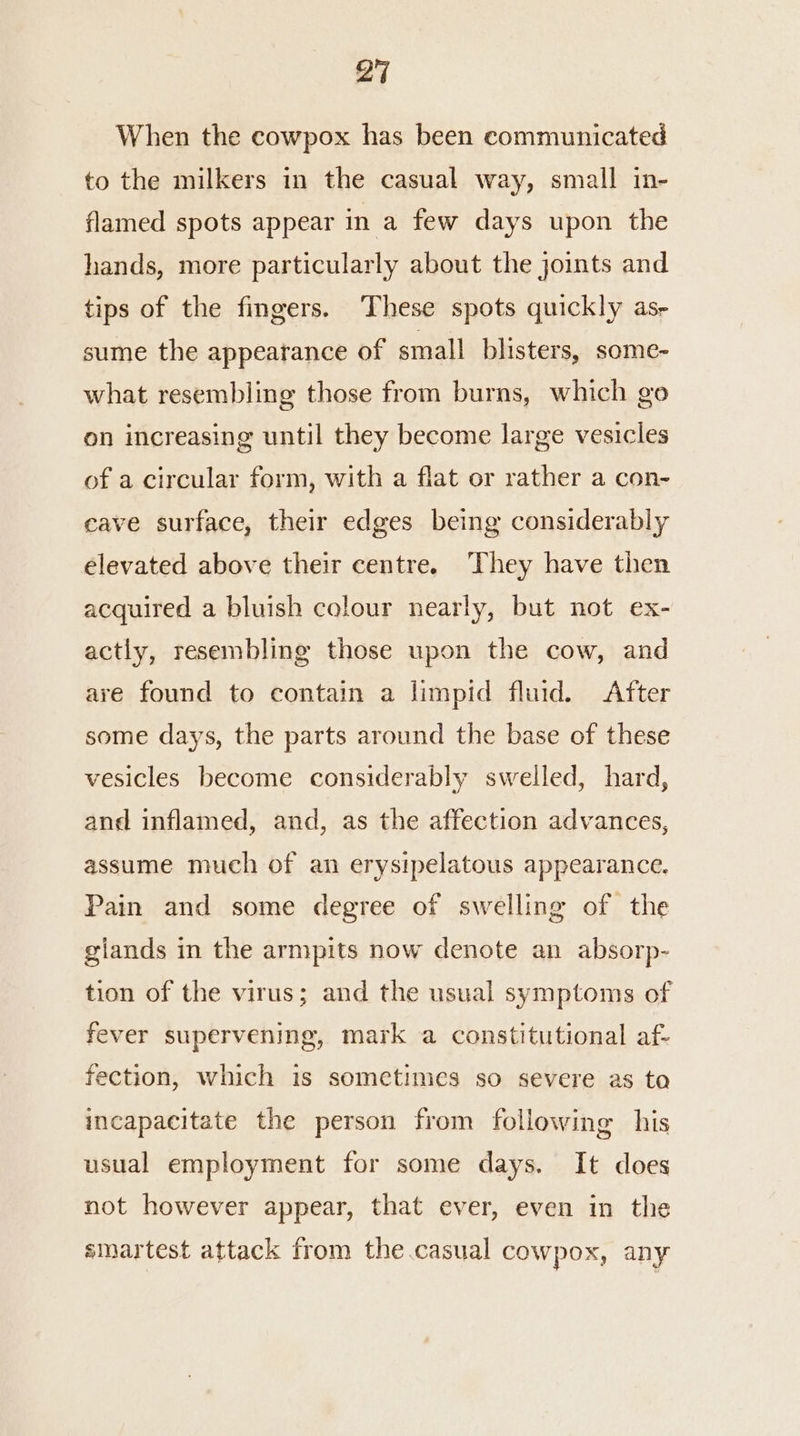 When the cowpox has been communicated to the milkers in the casual way, small in- flamed spots appear in a few days upon the hands, more particularly about the joints and tips of the fingers. These spots quickly as- sume the appearance of small blisters, some- what resembling those from burns, which go on increasing until they become large vesicles of a circular form, with a flat or rather a con- eave surface, their edges being considerably elevated above their centre. They have then acquired a bluish colour nearly, but not ex- actly, resembling those upon the cow, and are found to contain a limpid fluid. After some days, the parts around the base of these vesicles become considerably swelled, hard, and inflamed, and, as the affection advances, assume much of an erysipelatous appearance. Pain and some degree of swelling of the giands in the armpits now denote an absorp- tion of the virus; and the usual symptoms of fever supervening, mark a constitutional af- fection, which 1s sometimes so severe as to incapacitate the person from following his usual employment for some days. It does not however appear, that ever, even in the sinartest attack from the.casual coWpox, any