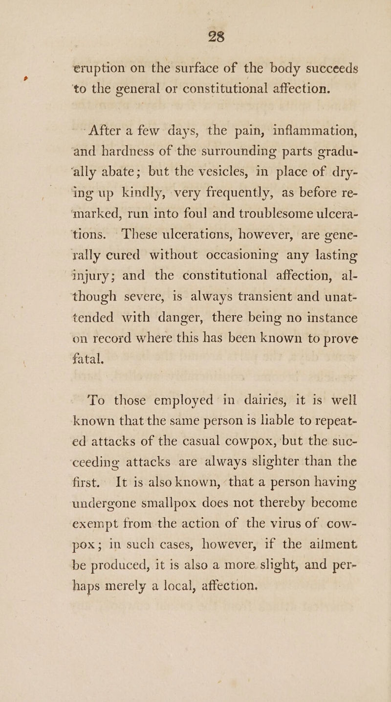 eruption on the surface of the body succeeds to the general or constitutional affection. ‘After a few days, the pain, inflammation, and hardness of the surrounding parts gradu- ‘ally abate; but the vesicles, m place of dry- ing up kindly, very frequently, as before re- ‘marked, run into foul and troublesome ulcera- tions. These ulcerations, however, are gene- rally cured without occasioning any lasting injury; and the constitutional affection, al- though severe, is always transient and unat- tended with danger, there being no mstance on record where this has been known to prove fatal, | To those employed in dairies, it 1s well known that the same person is liable to repeat- ed attacks of the casual cowpox, ‘but the suc- ceeding attacks are always slighter than the first. It is also known, ‘that a person having undergone smallpox does not thereby become exempt from the action of the virus of cow- pox; in such cases, however, if the ailment be produced, it is also a more. slight, and per- haps merely a local, affection.