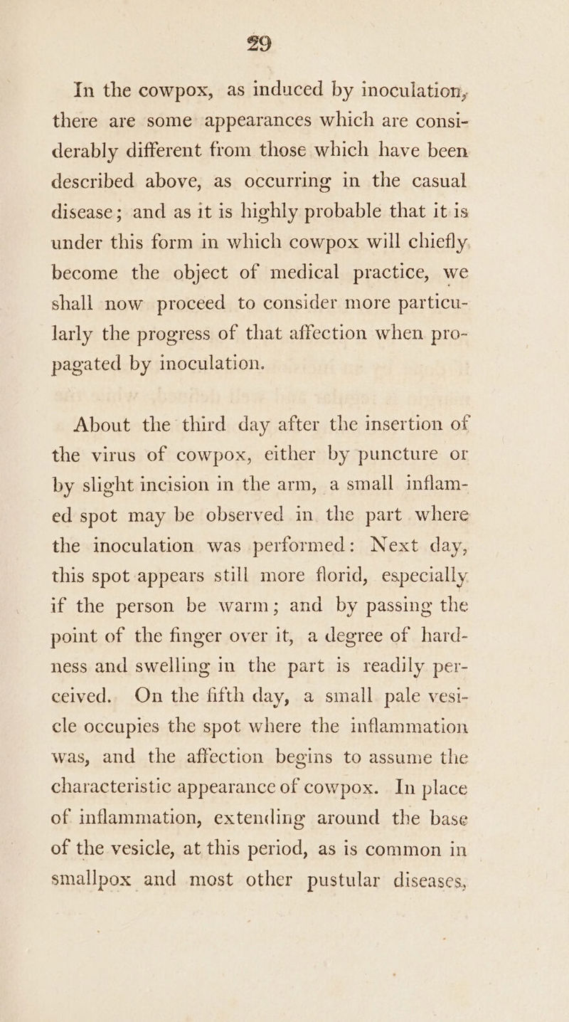 43 In the cowpox, as induced by inoculation, there are some appearances which are consi- derably different from those which have been described above, as occurring in the casual disease; and as it is highly probable that it is under this form in which cowpox will chiefly become the object of medical practice, we shall now proceed to consider more particu- larly the progress of that affection when pro- pagated by inoculation. About the third day after the insertion of the virus of cowpox, either by puncture or by slight incision in the arm, a small inflam- ed spot may be observed in the part where the inoculation was performed: Next day, this spot appears still more florid, especially if the person be warm; and by passing the point of the finger over it, a degree of hard- ness and swelling in the part is readily per- ceived. On the fifth day, a small. pale vesi- cle occupies the spot where the inflammation was, and the affection begins to assume the characteristic appearance of cowpox. In place of inflammation, extending around the base of the vesicle, at this period, as is common in smallpox and most other pustular diseases,