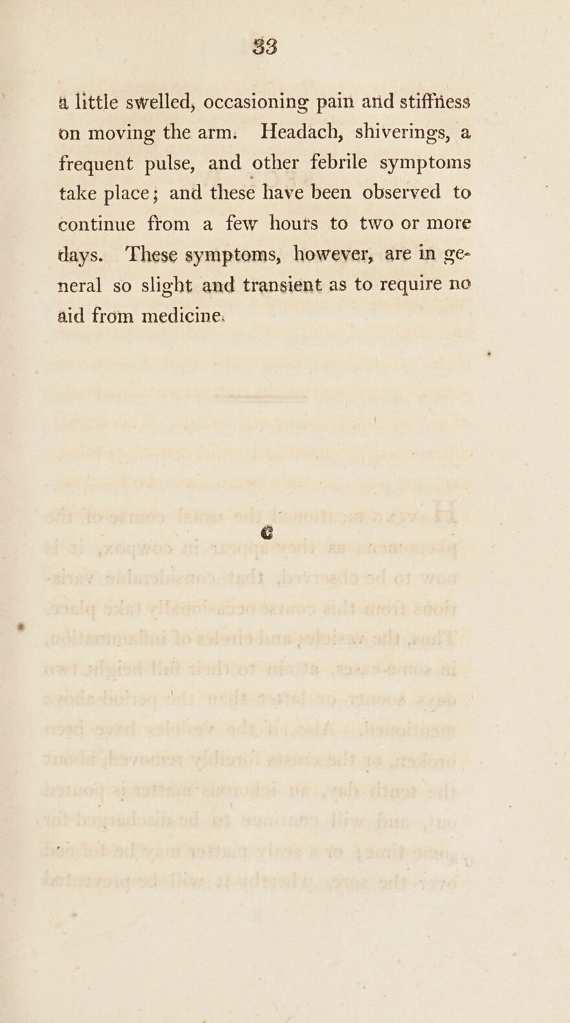a little swelled, occasioning pain arid stiffriess on moving the arm. Headach, shiverings, a frequent pulse, and other febrile symptoms take place; and these have been observed to continue from a few houts to two or more days. These symptoms, however, are in ge- neral so slight and transient as to require no aid from medicine: