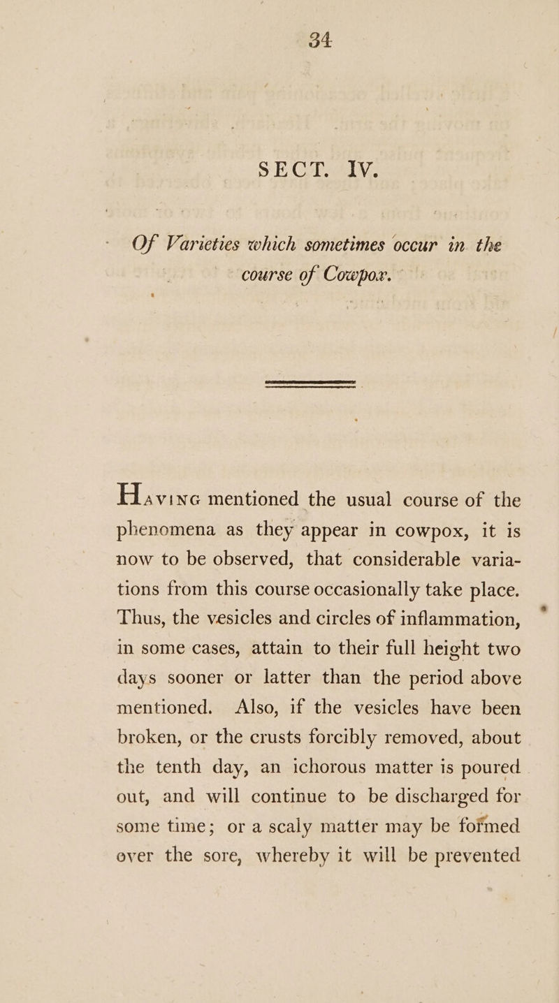 SE CUAL, Of Varieties which sometimes occur in. the course of Cowpox. Havine mentioned the usual course of the phenomena as they appear in cowpox, it is now to be observed, that considerable varia- tions from this course occasionally take place. Thus, the vesicles and circles of inflammation, in some cases, attain to their full height two days sooner or latter than the period above mentioned. Also, if the vesicles have been broken, or the crusts forcibly removed, about the tenth day, an ichorous matter is poured out, and will continue to be discharged for some time; ora scaly matter may be fofmed ever the sore, whereby it will be prevented