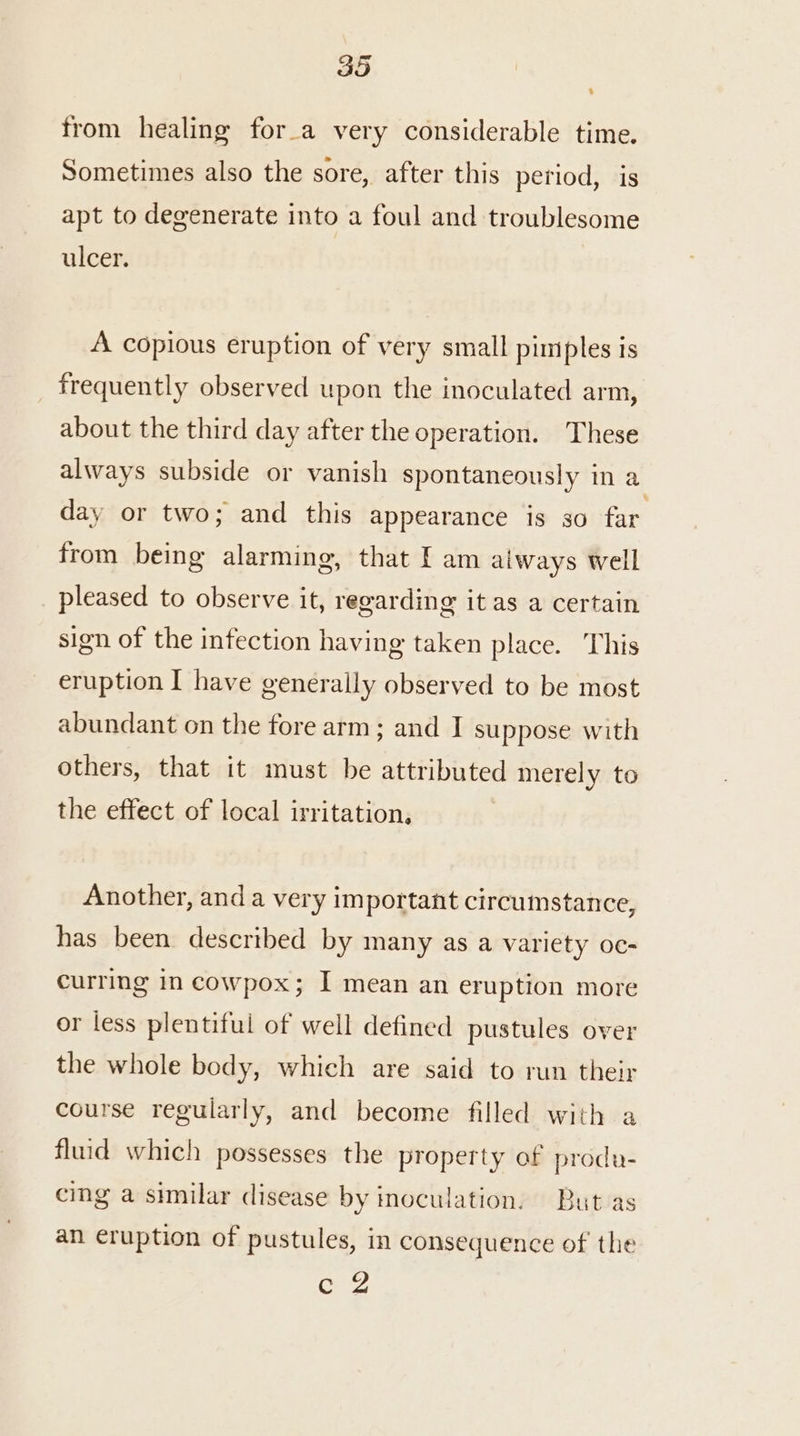 BO from healing for_a very considerable time. Sometimes also the sore, after this period, is apt to degenerate into a foul and troublesome ulcer. A copious eruption of very small pimples is frequently observed upon the inoculated arm, about the third day after the operation. These always subside or vanish spontaneously in a day or two; and this appearance is so far from being alarming, that I am aiways well pleased to observe it, regarding it as a certain sign of the infection having taken place. This eruption I have generally observed to be most abundant on the fore arm; and I suppose with others, that it must be attributed merely to the effect of local irritation, | Another, and a very important circumstance, has been described by many as a variety oc- curring in cowpox; I mean an eruption more or less plentiful of well defined pustules over the whole body, which are said to run their course regularly, and become filled with a fluid which possesses the property of produ- cing a similar disease by inoculation. But as an eruption of pustules, in consequence of the ee