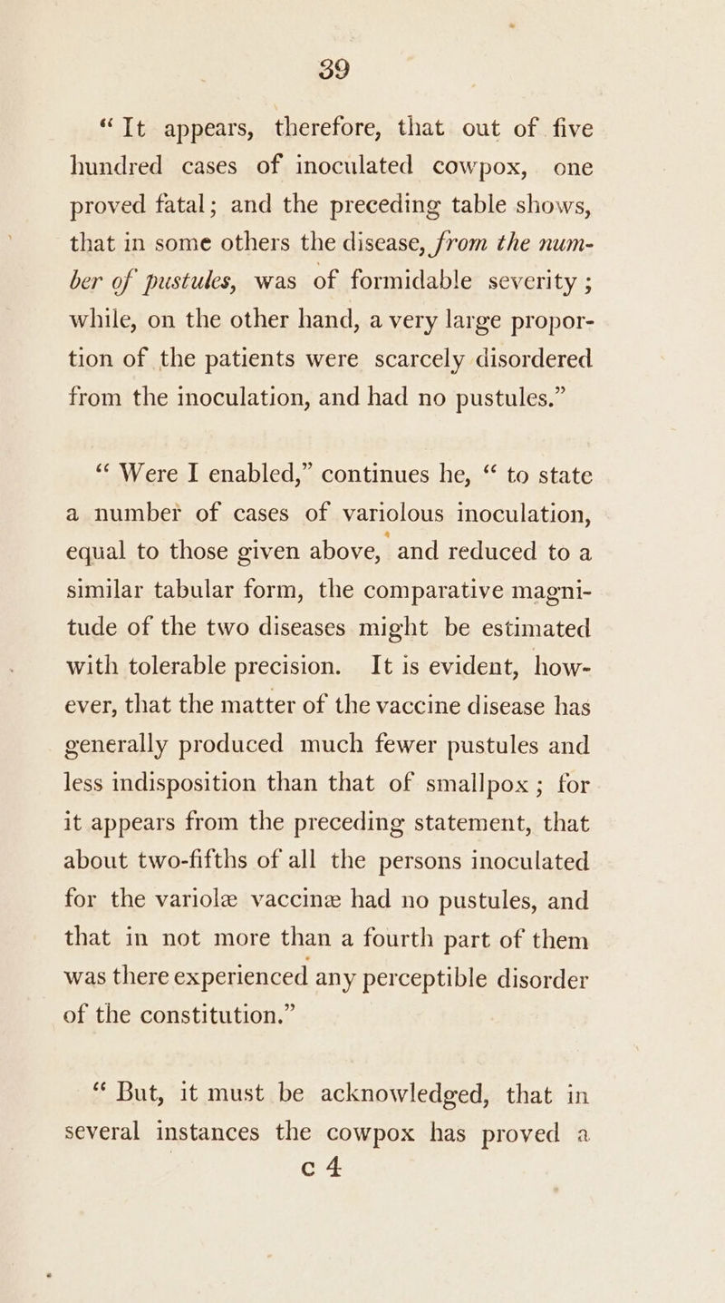 “Tt appears, therefore, that out of five hundred cases of inoculated cowpox,. one proved fatal; and the preceding table shows, that in some others the disease, from the num- ber of pustules, was of formidable severity ; while, on the other hand, a very large propor- tion of the patients were scarcely disordered from the inoculation, and had no pustules,” ‘““ Were I enabled,” continues he, “ to state a number of cases of variolous inoculation, equal to those given above, and reduced to a similar tabular form, the comparative magni- tude of the two diseases might be estimated with tolerable precision. It is evident, how- ever, that the matter of the vaccine disease has generally produced much fewer pustules and less indisposition than that of smallpox ; for it appears from the preceding statement, that about two-fifths of all the persons inoculated for the variole vaccine had no pustules, and that in not more than a fourth part of them was there experienced any perceptible disorder of the constitution.” “ But, it must be acknowledged, that in several instances the cowpox has proved a c 4