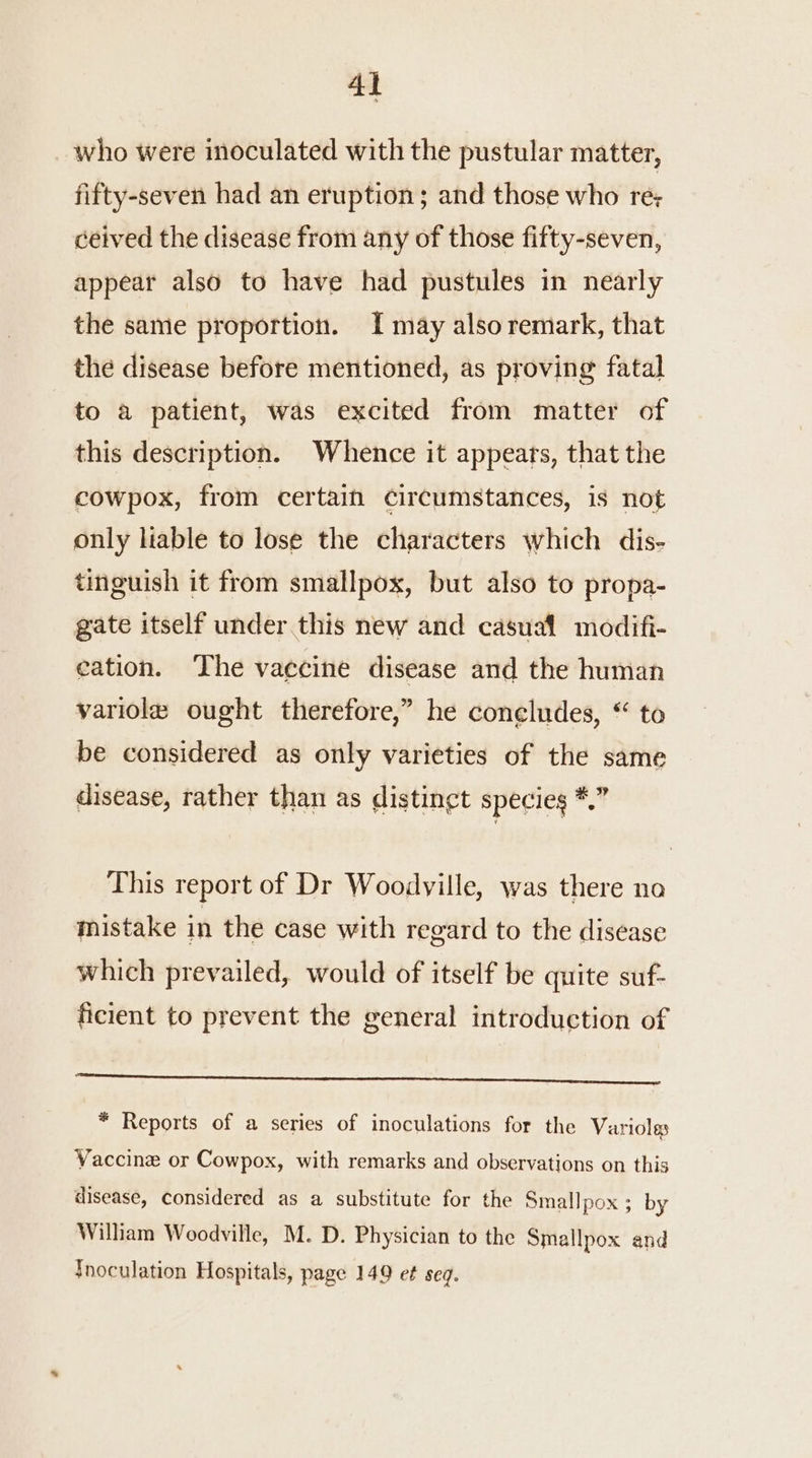 _ who were inoculated with the pustular matter, fifty-seven had an eruption; and those who re; ceived the disease from any of those fifty-seven, appear also to have had pustules in nearly the same proportion. I may also remark, that the disease before mentioned, as proving fatal to a patient, was excited from matter of this description. Whence it appeats, that the cowpox, from certain circumstances, is not only liable to lose the characters which dis- tinguish it from smallpox, but also to propa- gate itself under this new and casual modifi- cation. The vaccine disease and the human variole ought therefore,” he coneludes, “ to be considered as only varieties of the same disease, rather than as distingt species *.” This report of Dr Woodville, was there no mistake in the case with regard to the disease which prevailed, would of itself be quite suf- ficient to prevent the general introduction of eS * Reports of a series of inoculations for the Varioles Vaccine or Cowpox, with remarks and observations on this disease, considered as a substitute for the Smallpox ; by Wilham Woodville, M. D. Physician to the Smallpox and {Inoculation Hospitals, page 149 et seq.