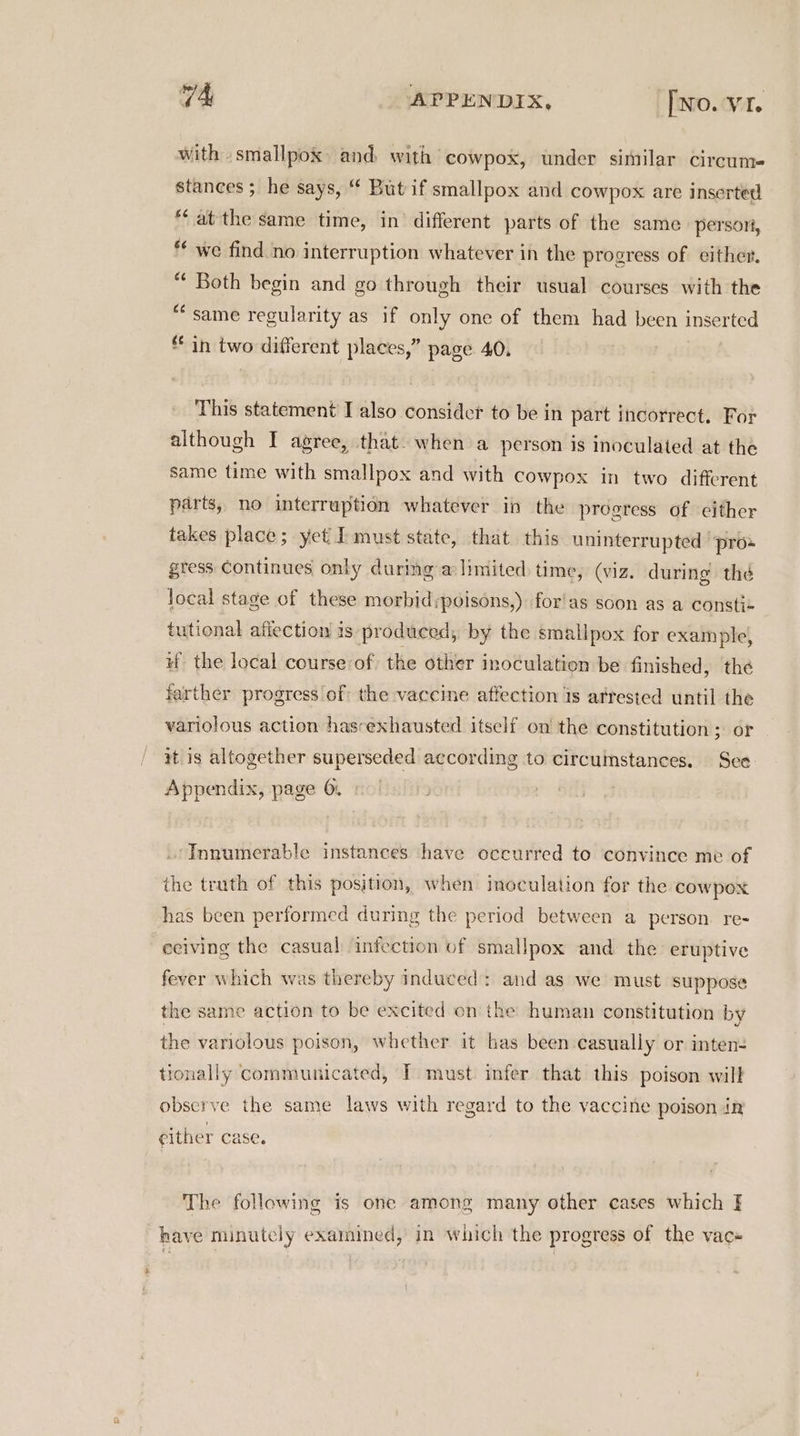 with smallpox and, with cowpox, under similar circume stances; he says, “ But if smallpox and cowpox are Inserted *‘ at the same time, in’ different parts of the same person, *¢ we find no interruption whatever in the progress of either. “ Both begin and go through their usual courses with the “same regularity as if only one of them had been inserted in two different places,” page 40. This statement I also consider to be in part incorrect. For although I agree, that. when a person is inoculated at the same time with smallpox and with cowpox in two different parts, no interruption whatever in the progress of either takes place; yct I must state, that this uninterrupted “pros gress Continues only during a limited time, (viz. during the local stage of these morbid:poisons,) for!as soon as a constie tutional affection is produced, by the smallpox for example, #f the local course of the other inoculation be finished, the farther progress of the vaccine affection is arrested until the variolous action has-exhausted itself on the constitution ; or at is altogether superseded according to circumstances. Sce Appendix, page 6. . Innumerable instances have occurred to convince me of the truth of this position, when inoculation for the cowpox has been performed during the period between a person. re- eciving the casual infection of smallpox and the eruptive fever which was thereby induced: and as we must suppose the same action to be excited on the human constitution by the variolous poison, whether it has been casually or inten- tionally communicated, IT must infer that this poison will observe the same laws with regard to the vaccine poison in either case. The following is one among many other cases which have minutely examined, in which the progress of the vac« *