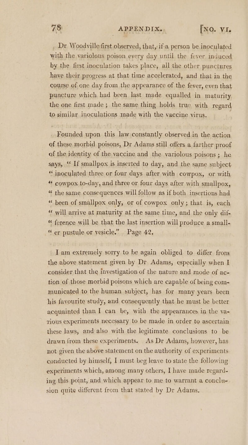 Dr Woodville-first observed, that, if'a person be inoculated with the variolous poison every day until the fever induced by the first inoculation takes place, all the other punctures have their progress at that time accelerated, and that in the course of one day from the appearance of the fever, even that puncture which had been last made equalled in maturity the one first made ; the same thing holds true with regard to similar inoculations made with the vaccine virus. _ Founded upon this law constantly observed in the action of these morbid poisons, Dr Adams still offers a farther proof of the identity of the vaccine and the variolous poisons ; he says, “‘ If smallpox is inserted to day, and the same subject “‘ inoculated three or four days after with cowpox, or with “¢ cowpox to-day, and three or four days after with smallpox, “ the same consequences will follow as if both insertions had “< been of smallpox only, or of cowpox only; that. is, each «¢ will arrive at maturity at the same time, and the only dif- “ ference will be that the last insertion will produce a small- _* er pustule or vesicle.” Page 42, I am extremely sorry to be again obliged to differ from the above statement given by Dr Adams, especially when I consider that the investigation of the nature and mode of ac- tion of those morbid poisons which are capable of being com- municated to the human subject, has for many years been his favourite study, and consequently that he must be better acquainted than I can be, with the appearances in the va- rious experiments necessary to be made in order to ascertain these laws, and also with the legitimate conclusions to be drawn from these experiments. As Dr Adams, however, has not given the above statement on the authority of experiments conducted by himself, 1 must beg leave to state the following experiments which, among many others, I have made regard- ing this point, and which appear to me to warrant a conclu- sion quite different from that stated by Dr Adams.