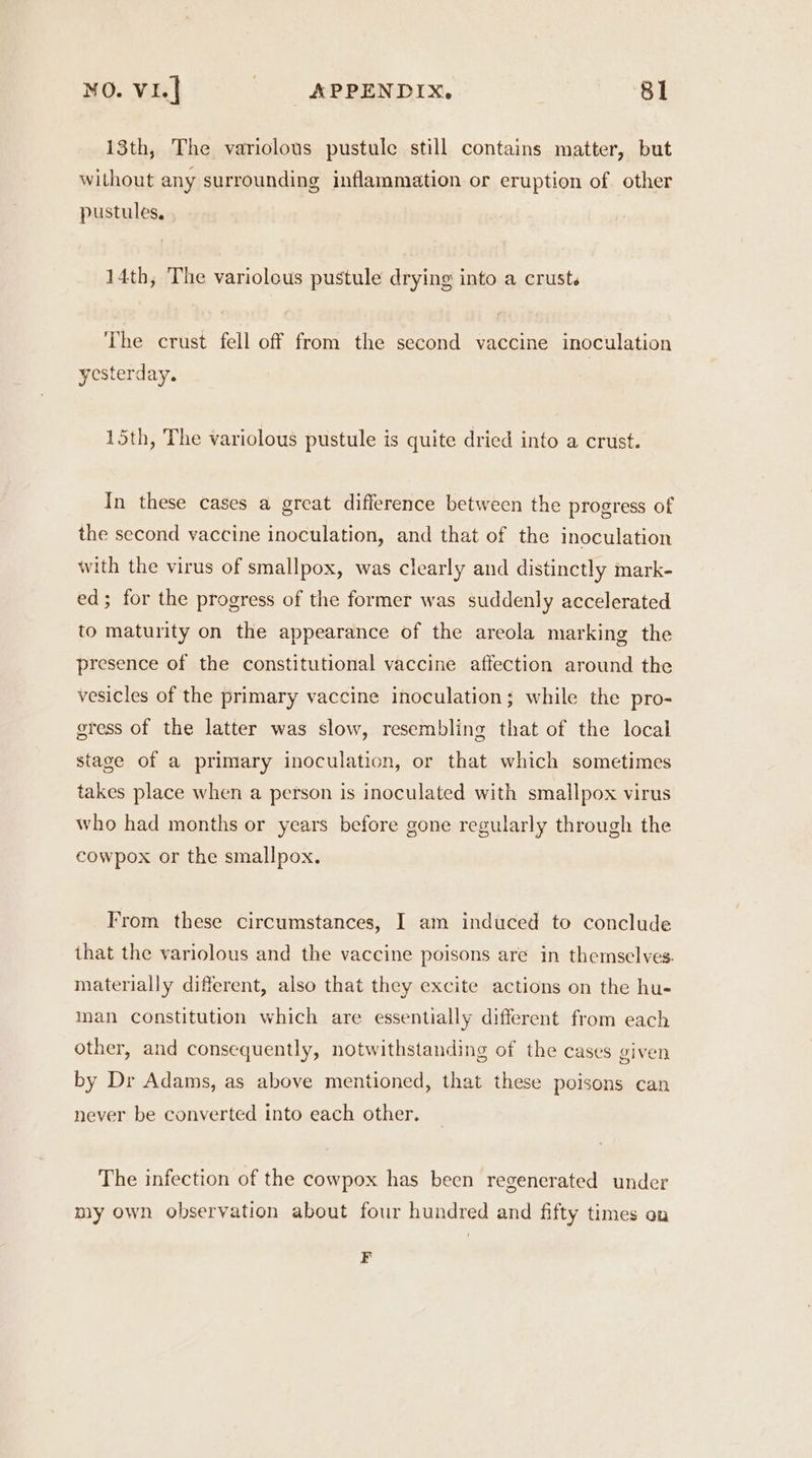 13th, The variolous pustule still contains matter, but without any surrounding inflammation or eruption of other pustules, 14th, The variolous pustule drying into a crust. The crust fell off from the second vaccine inoculation yesterday. 15th, The variolous pustule is quite dried into a crust. In these cases a great difference between the progress of the second vaccine inoculation, and that of the inoculation with the virus of smallpox, was clearly and distinctly mark- ed; for the progress of the former was suddenly accelerated to maturity on the appearance of the areola marking the presence of the constitutional vaccine affection around the vesicles of the primary vaccine inoculation; while the pro- gress of the latter was slow, resembling that of the local stage of a primary inoculation, or that which sometimes takes place when a person is inoculated with smallpox virus who had months or years before gone regularly through the cowpox or the smallpox. From these circumstances, I am induced to conclude that the variolous and the vaccine poisons are in themselves. materially different, also that they excite actions on the hu- man constitution which are essentially different from each other, and consequently, notwithstanding of the cases given by Dr Adams, as above mentioned, that these poisons can never be converted into each other. The infection of the cowpox has been regenerated under my own observation about four hundred and fifty times on F
