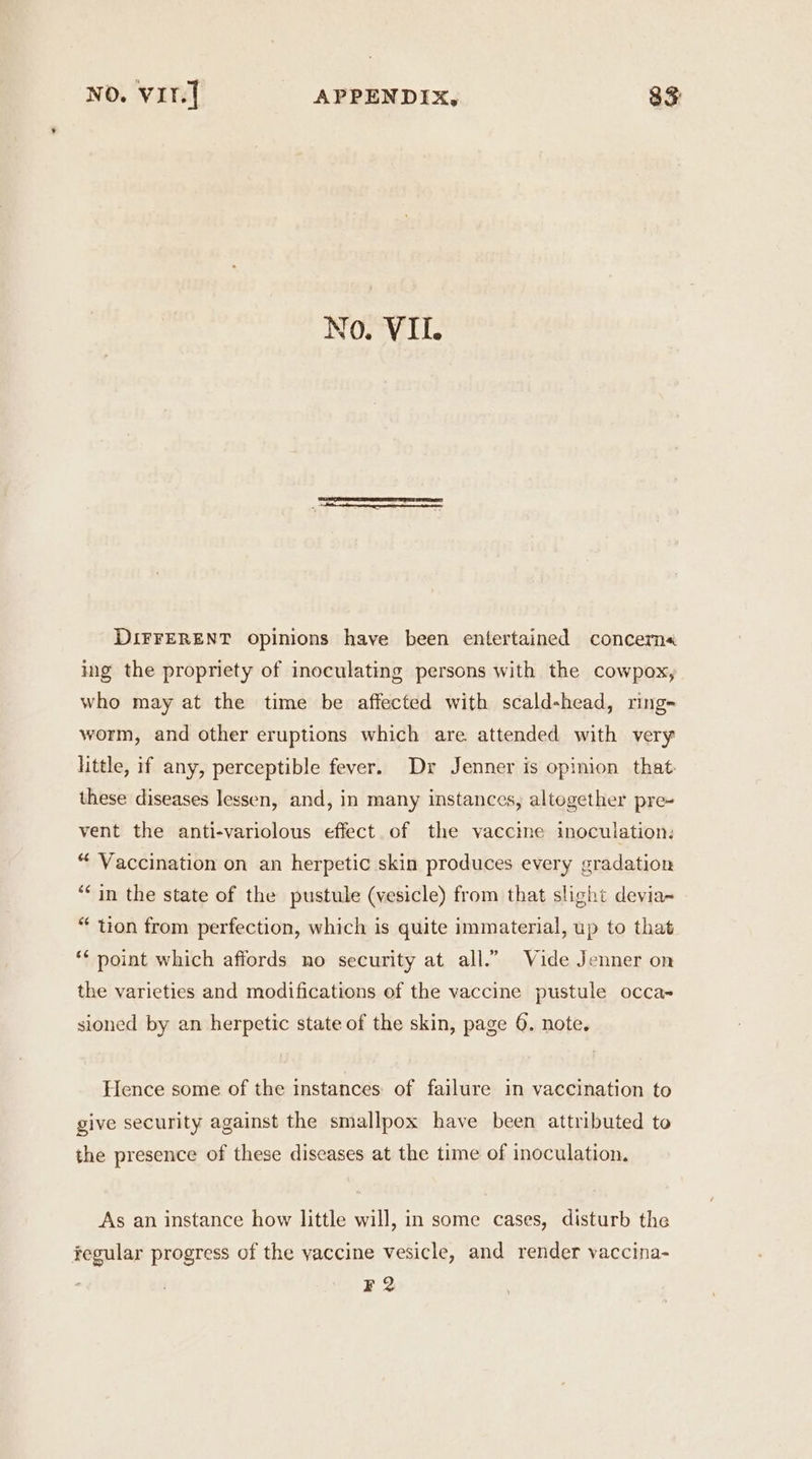 No. VII. DIFFERENT opinions have been entertained concern« ing the propriety of ineculating persons with the cowpox, who may at the time be affected with scald-head, ring- worm, and other eruptions which are attended with very little, if any, perceptible fever. Dr Jenner is opinion that these diseases lessen, and, in many instances, altogether pre~ vent the anti-variolous effect of the vaccine inoculation: “ Vaccination on an herpetic skin produces every gradation “in the state of the pustule (vesicle) from that slight devia~ “ tion from perfection, which is quite immaterial, up to that ** point which affords no security at all.” Vide Jenner on the varieties and modifications of the vaccine pustule occa~ sioned by an herpetic state of the skin, page 6. note. Hence some of the instances of failure in vaccination to give security against the smallpox have been attributed to the presence of these diseases at the time of inoculation. As an instance how little will, in some cases, disturb the fegular progress of the yaccine vesicle, and render vaccina- F2