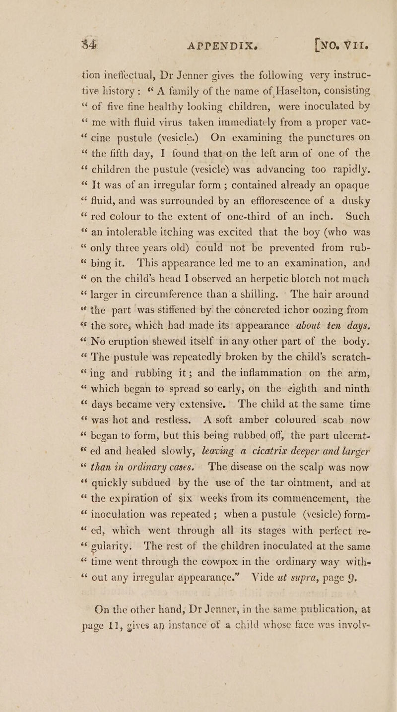 tion ineffectual, Dr Jenner gives the following very instruc- tive history: “ A family of the name of Haselton, consisting ‘ of five fine healthy looking children, were inoculated by ‘* me with fluid virus taken immediately from a proper vac- “cine pustule (vesicle.) On examining the punctures on “ the fifth day, I found that on the left arm of one of the ‘¢ children the pustule (vesicle) was advancing too rapidly. * Tt was of an irregular form ; contained already an opaque “ fluid, and was surrounded by an efflorescence of a dusky ‘red colour to the extent of one-third of an inch. Such * an intolerable itching was excited that the boy (who was ** only three years old) could not be prevented from rub- “ bing it. This appearance led me to an examination, and “ on the child’s head I observed an herpetic blotch not much ‘larger in circumference than a shilling. © The hair around * the part was stiffened by the concreted ichor oozing from “ the sore, which had made its appearance about ten days. * No eruption shewed itself in any other part of the body. “ The pustule was repeatedly broken by the child’s scratch- “ing and rubbing it; and the inflammation on the arm, “ which began to spread so early, on the eighth and ninth “ days became very extensive. The child at the same time “was hot and restless. A soft amber coloured scab now ‘‘ began to form, but this being rubbed off, the part ulcerat- * ed and healed slowly, leaving a cicatrix deeper and larger “ than in ordinary cases. ‘The disease on the scalp was now ** quickly subdued by the use of the tar ointment, and at “‘ the expiration of six weeks from its commencement, the “ inoculation was repeated ; when a pustule (vesicle) form- “ed, which went through all its stages with perfect re- “‘ oularity. The rest of the children inoculated at the same “ time went through the cowpox in the ordinary way with- ‘‘ out any irregular appearance.” Vide ut supra, page 9. On the other hand, Dr Jenner, in the same publication, at