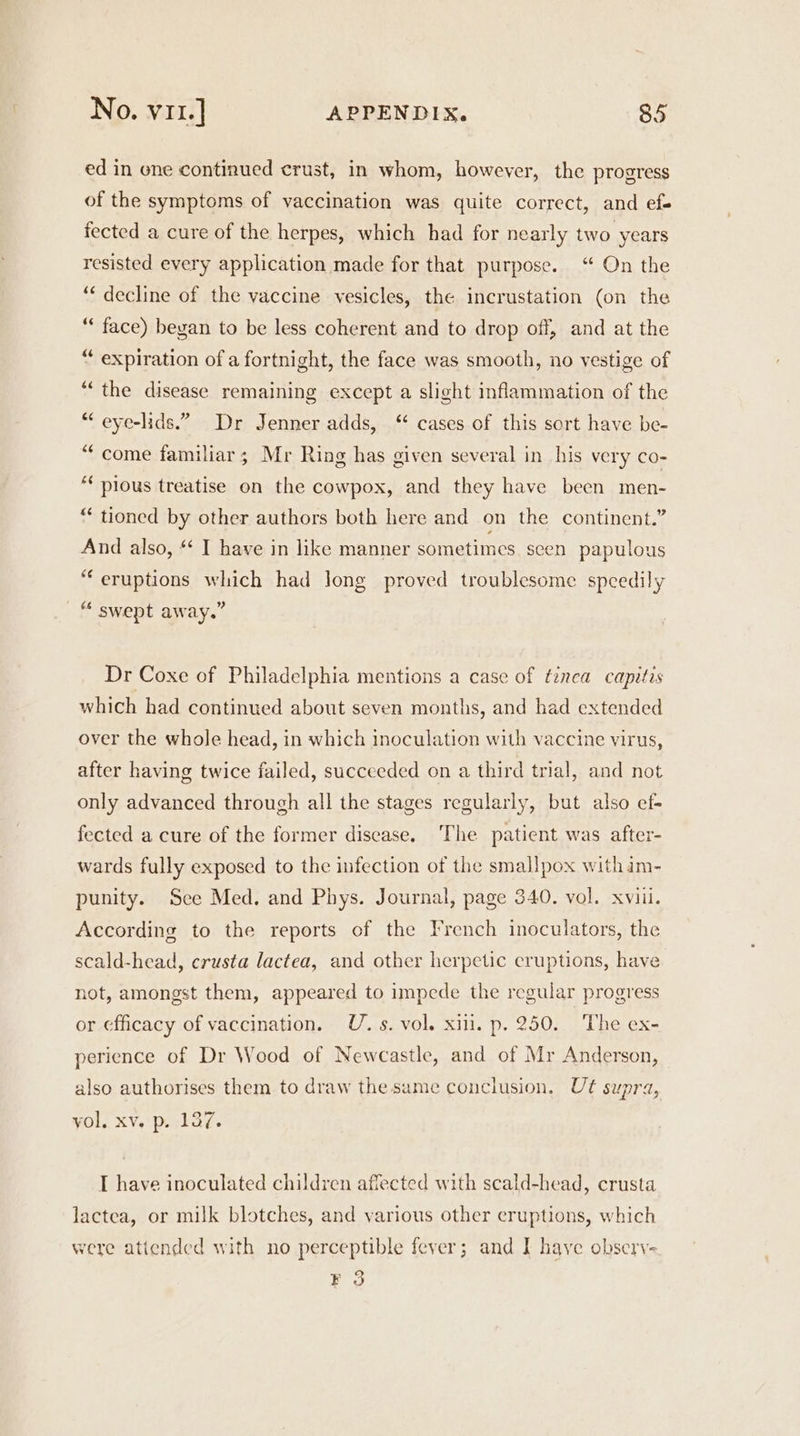 ed in ene continued crust, in whom, however, the progress of the symptoms of vaccination was quite correct, and ef- fected a cure of the herpes, which had for nearly two years resisted every application made for that purpose. ‘ On the ‘decline of the vaccine vesicles, the incrustation (on the “ face) began to be less coherent and to drop off, and at the “ expiration of a fortnight, the face was smooth, no vestige of ‘“‘ the disease remaining except a slight inflammation of the “ eye-lids.”. Dr Jenner adds, “ cases of this sort have be- “come familiar; Mr Ring has given several in his very co- ** pious treatise on the cowpox, and they have been men- “ tioned by other authors both here and on the continent.” And also, “ I have in like manner sometimes. seen papulous “eruptions which had long proved troublesome speedily “ swept away.” Dr Coxe of Philadelphia mentions a case of tinca capitis which had continued about seven months, and had extended over the whole head, in which inoculation with vaccine virus, after having twice failed, succeeded on a third trial, and not only advanced through all the stages regularly, but also ef- fected a cure of the former disease. ‘The patient was after- wards fully exposed to the infection of the smallpox withim- punity. See Med. and Phys. Journal, page 340. vol. xviil. According to the reports of the French inoculators, the scald-head, crusta lactea, and other herpetic eruptions, have not, amongst them, appeared to impede the regular progress or efficacy of vaccination. U. s. vol. xii. p. 250. The ex- perience of Dr Wood of Newcastle, and of Mr Anderson, also authorises them to draw the same conclusion. Ut supra, yol, xv. p. 137. I have inoculated children affected with scald-head, crusta lactea, or milk blotches, and various other eruptions, which were atiended with no perceptible fever; and I have observ- F 3
