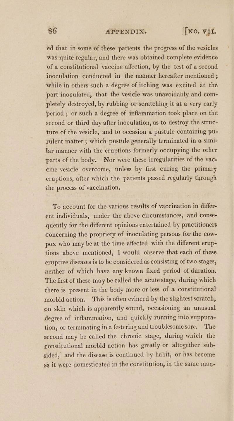 ed that in some of these patients the progress of the vesicles was quite regular, and there was obtained complete evidence of a constitutional vaccine affection, by the test of a second inoculation conducted in the manner hereafter mentioned ; while in others such a degree of itching was excited at the part inoculated, that the vesicle was unavoidably and com- pletely destroyed, by rubbing or scratching it at a very early period ; or such a degree of inflammation took place on the second or third day after inoculation, as to destroy the struc- ture of the vesicle, and to occasion a pustule containing pu- rulent matter ; which pustule generally terminated in a simi- Jar manner with the eruptions formerly occupying the other parts of the body. Nor were these irregularities of the vac- cine vesicle overcome, unless by first curing the primary eruptions, after which the patients passed regularly through the process of vaccination. To account for the various results of vaccination in differ- ent individuals, under the above circumstances, and Conse= quently for the different opinions entertained by practitioners concerning the propriety of inoculating persons for the cow- pox who may be at the time affected with the different erup- tions above ‘mentioned, I would observe that each of these eruptive diseases is to be considered as consisting of two stages, neither of which have any known fixed period of duration, The first of these may be called the acute stage, during which there is present in the body more or less of a constitutional morbid action. This is often evinced by the slightest scratch, on skin which is apparently sound, occasioning an unusual degree of inflammation, and quickly running into ‘suppura- tion, or terminating in a festering and troublesomesore. The second may be called the chronic stage, during which the constitutional morbid action has greatly or altogether sub- sided, and the disease is continued by habit, or has become as it were domesticated in the constitution, in the same man-