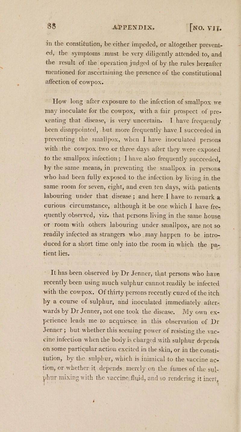 in the constitution, be cither impeded, or altogether prévent- ed, the symptoms ‘must be very diligently attended to, and the result of the operation judged of by the rules hereafter mentioned for ascertaining the presence of the constitutional affection of cowpox. | How long aftcr exposure to the infection of smallpox we may inoculate for the cowpox, with a fair prospect of pre- venting that disease, is very uncertain. I have frequently been disappointed, .but more frequently have I succeeded in preventing the smallpox, when I have inoculated persons with the cowpox two or three days after they were exposed to the smallpox infection; I have also frequently succeeded, by the same means, in preventing the smallpox in persons who had been fully exposed to the infection by living in the same room for seven, eight, and even ten days, with patients labouring under that disease ; and here I have to remark a curious circumstance, although it be one which I have fre- quently observed, viz. that persons living in the same house or room with others labouring under smallpox, are not so readily infected as strangers who may happen to be intro- duced for a short time only into the room in which the pa- tient lies. | , | | It has been observed by Dr Jenner, that persons who haye recently been using much sulphur cannot readily be infected with the cowpox. Of thirty persons recently cured of the itch by a course of sulphur, and inoculated immediately after- wards by Dr Jenner, not one took the disease. My own ex- perience leads me to acquiesce in this observation of Dr Jenner ; but whether this seeming power of resisting the vac- cine infection when the body is charged with sulphur depends on some particular action excited in the skin, or in the cunsti- tution, by the sulphur, which is inimical to the vaccine ace tion, or whether it depends. merely on the fumes of the sul- phur mixing with the vaccine fluid, and so rendering it inert,