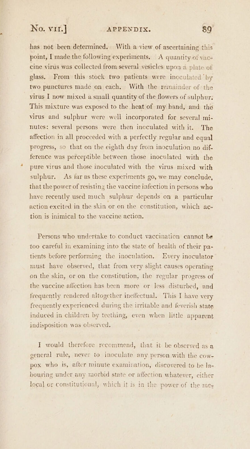 has not been determined. With a view of ascertaining this point, I made the following experiments. A quantity of vac- cine virus was collected from several vesicles upon a plate of glass. From this stock two patients were inoculated ‘by two punctures made an each. With the remainder of the virus I now mixed a small quantity of the flowers of sulphur. This mixture was exposed to the heat of my hand, and the virus and sulphur were well incorporated for several mi- nutes: several persons were then ineculated with it. The affection in all proceeded with a perfectly regular and equal progress, so that on the eighth day from inoculation no dif- ference was perceptible between those inoculated with the pure virus and those inoculated with the virus. mixed with sulphur. As far as these experiments go, we may conclude, that the power of resisting the vaccine infection in persons wha have recently used much sulphur depends on a particular action excited in the skin or on the constitution, which ac- tion is inimical to the vaccine action. Persons who undertake to conduct vaccination cannot be too careful in examining into the state of health of their pa- tients before performing the inoculation. Every inoculator must have observed, that from very slight causes operating on the skin, or on the constitution, the regular progress of the vaccine affection has been more or less disturbed, and frequently rendered altogether ineffectual. This I have very frequently experienced during the irritable and feverish state induced in children by teething, even when little apparent indisposition was observed. I would therefore recommend, that it be observed as a gencral rule, never to inoculate any person with the cow- pox who is, after minute examination, discovered to be la- bouring under any morbid state or affection whatever, cither local or constitutional, which it is in the power of the mes 7 4