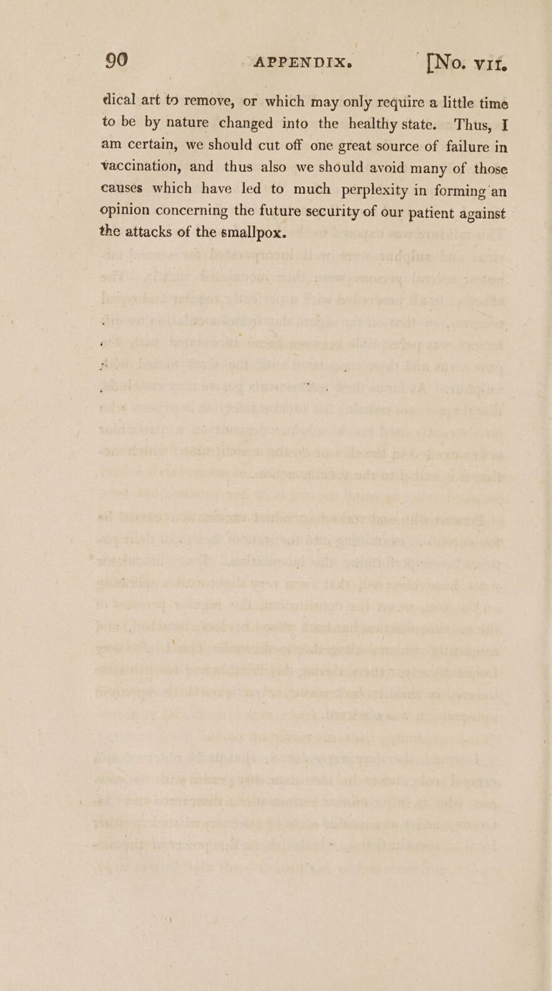 dical art to remove, or which may only require a little time to be by nature changed into the healthy state. Thus, I am certain, we should cut off one great source of failure in _ Vaccination, and thus also we should avoid many of those causes which have led to much perplexity in forming an opinion concerning the future security of our patient against the attacks of the smallpox.