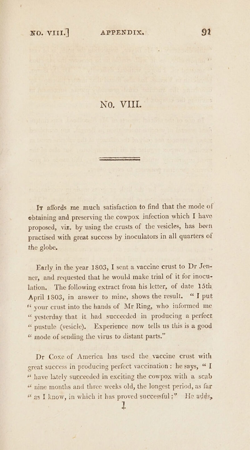 No. VIL. Ir affords me much satisfaction to find that the mode of ebtaining and preserving the cowpox infection which I have proposed, viz. by using the crusts of the vesicles, has been practised with great success by inoculators in all quarters of the globe. Farly in the year 1803, I sent a vaccine crust to Dr Jen- ner, and requested that he would make trial of it for inocu- lation. The following extract from his letter, of date 15th April 1803, in answer to mine, shows the result. “ I put ‘* your crust into the hands of Mr Ring, who informed me “ yesterday that it had succeeded in producing a pertect “ nustule (vesicle). Experience now tells us this is a good “ mode of sending the virus to distant parts.” Dr Coxe of America has used the vaccine crust with great success in producing perfect vaccination: he says, “ I “ have lately succeeded in exciting the cowpox with a scab “¢ nine months and three weeks old, the longest period, as far ‘as I know, in which it has proved successful:” He adds,
