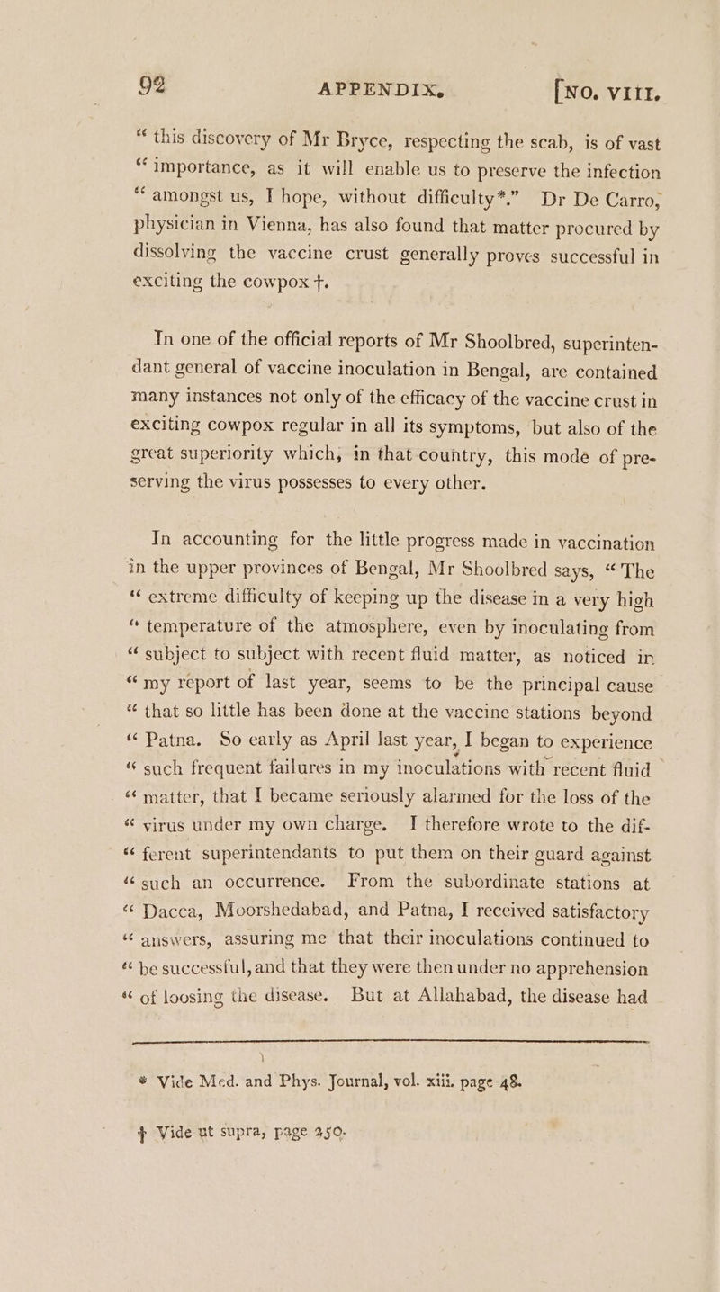 “ this discovery of Mr Bryce, respecting the scab, is of vast ‘importance, as it will enable us to preserve the infection “amongst us, I hope, without difficulty*.”. Dr De Carro, physician in Vienna, has also found that matter procured by dissolving the vaccine crust generally proves successful in exciting the cowpox f. In one of the official reports of Mr Shoolbred, superinten- dant general of vaccine inoculation in Bengal, are contained many instances not only of the efficacy of the vaccine crust in exciting cowpox regular in all its symptoms, but also of the great superiority which, in that country, this mode of pre- serving the virus possesses to every other. In accounting for the little progress made in vaccination in the upper provinces of Bengal, Mr Shoolbred says, “The ‘extreme difficulty of keeping up the disease in a very high “ temperature of the atmosphere, even by inoculating from _“ subject to subject with recent fluid matter, as noticed in “my report of last year, seems to be the principal cause é¢ that so little has been done at the vaccine stations beyond “Patna. So early as April last year, I began to experience “ such frequent failures in my inoculations with recent fluid «matter, that [ became seriously alarmed for the loss of the « virus under my own charge. I therefore wrote to the dif- “ferent superintendants to put them on their guard against “such an occurrence. From the subordinate stations at “Dacca, Moorshedabad, and Patna, I received satisfactory “ answers, assuring me that their inoculations continued to « be successful, and that they were then under no apprehension * of loosing the disease. But at Allahabad, the disease had ) ® Vide Med. and Phys. Journal, vol. xiii, page 48. 7 Vide ut supra, page 350.