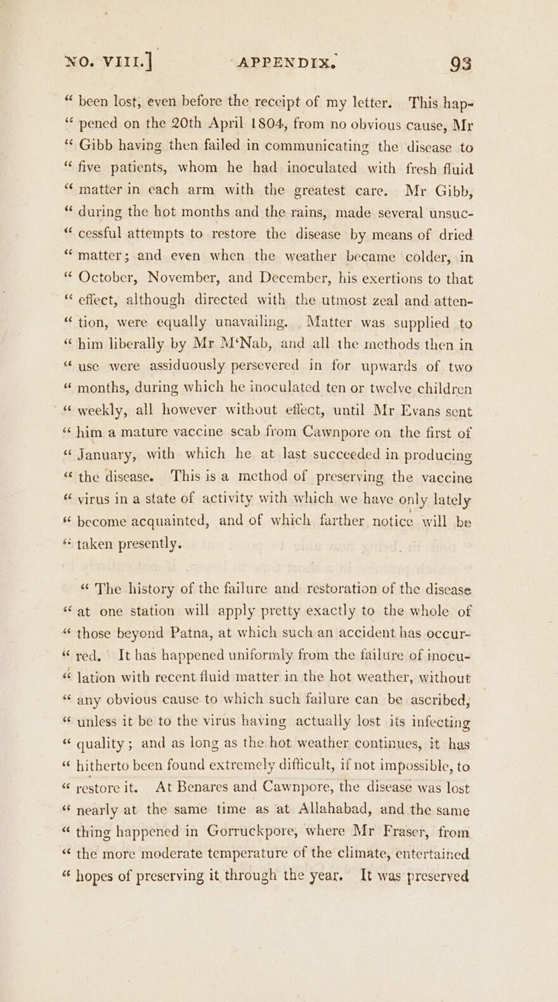 “ been lost, even before the receipt of my letter. This hap- ‘ pened on the 20th April 1804, from no obvious cause, Mr “* Gibb having then failed in communicating the disease to “ five patients, whom he had inoculated with fresh fluid “matter in each arm with the greatest care. Mr Gibb, “ during the hot months and the rains, made several unsuc- “ cessful attempts to restore the disease by means of dried * matter; and even when the weather became colder, in “ October, November, and December, his exertions to that “ effect, although directed with the utmost zeal and atten- “ tion, were equally unavailing, Matter was supplied to “ him liberally by Mr M‘Nab, and all the methods then in “ use were assiduously persevered in for upwards of two ‘ months, during which he inoculated ten or twelve children “ weekly, all however without effect, until Mr Evans sent ‘‘ him a mature vaccine scab from Cawnpore on the first of &amp;§ January, with which he at last succeeded in producing “the disease. This isa method of preserving the vaccine ‘‘ virus in a state of activity with which we have only lately s become acquainted, and of which farther notice will be ‘“‘ taken presently. -“ The history of the failure and restoration of the disease “at one station will apply pretty exactly to the whole of “ those beyond Patna, at which such an accident has occur- “red, It has happened uniformly from the failure of inocu- “ Jation with recent fluid matter in the hot weather, without “ any obvious cause to which such failure can be ascribed, “ unless it be to the virus having actually lost its infecting “ quality; and as long as the hot weather continues, it has ‘“‘ hitherto been found extremely difficult, if not impossible, to as restore it. At Benares and Cawnpore, the disease was lost “‘ nearly at the same time as at Allahabad, and the same “ thing happened in Gorruckpore, where Mr Fraser, from “ the more moderate temperature of the climate, entertained “ hopes of preserving it through the year, It was preserved