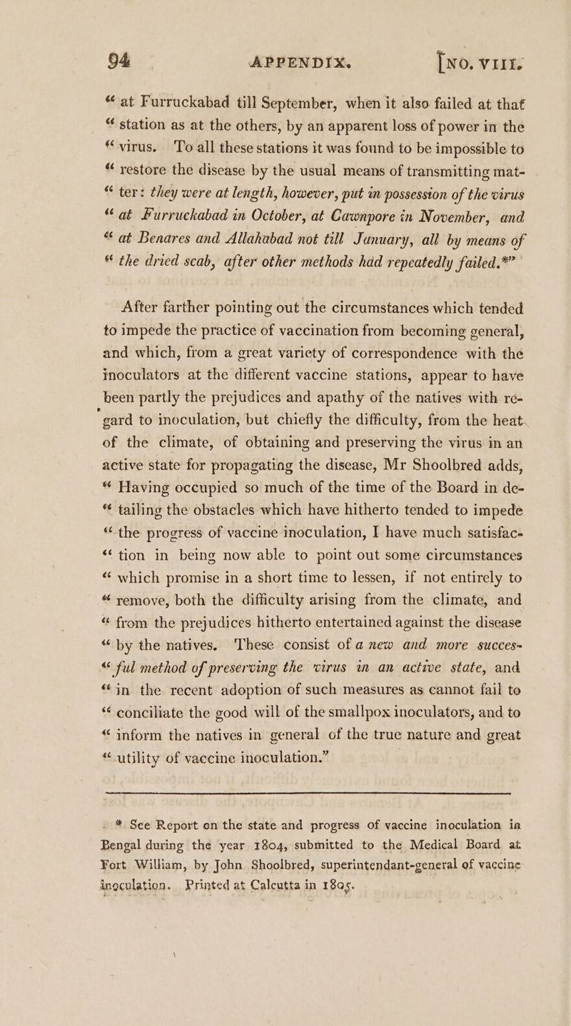 at Furruckabad till September, when it also failed at that “ station as at the others, by an apparent loss of power in the “virus. To all these stations it was found to be impossible to “ restore the disease by the usual means of transmitting mat- “ ter: they were at length, however, put in possession of the virus “at Furruckabad in October, at Cawnpore in November, and “at Benares and Allahabad not till Junuary, all by means of the dried scab, after other methods had repeatedly failed.*” After farther pointing out the circumstances which tended to impede the practice of vaccination from becoming general, and which, from a great variety of correspondence with the inoculators at the different vaccine stations, appear to have been partly the prejudices and apathy of the natives with re- “gard to inoculation, but chiefly the difficulty, from the heat. of the climate, of obtaining and preserving the virus in an active state for propagating the disease, Mr Shoolbred adds, “ Having occupied so much of the time of the Board in de- *¢ tailing the obstacles which have hitherto tended to impede “the progress of vaccine inoculation, I have much satisfac- “‘ tion in being now able to point out some circumstances ‘“‘ which promise in a short time to lessen, if not entirely to “ remove, both the difficulty arising from the climate, and ‘‘ from the prejudices hitherto entertained against the disease “by the natives. ‘These consist of a mew and more succes~ “ ful method of preserving the virus im an active state, and “in the recent adoption of such measures as cannot fail to “ conciliate the good will of the smallpox inoculators, and to “inform the natives in general of the true nature and great “utility of vaccine inoculation.” - * See Report en the state and progress of vaccine inoculation ia Bengal during the year 1804, submitted to the Medical Board at Fort William, by John Shoolbred, superintendant-general of vaccine inoculation. Printed at Calcutta in 18a. .