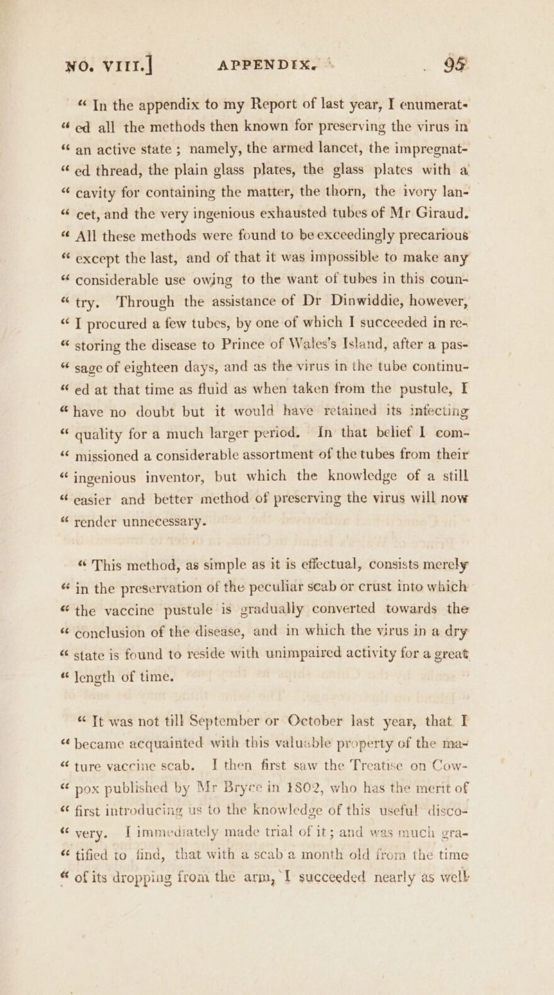 “Tn the appendix to my Report of last year, I enumerate “ ed all the methods then known for preserving the virus in “ an active state ; namely, the armed lancet, the impregnat- ‘“‘ ed thread, the plain glass plates, the glass plates with a “ cavity for containing the matter, the thorn, the ivory lan- ‘ cet, and the very ingenious exhausted tubes of Mr Giraud. “~ é¢ Ali these methods were found to be exceedingly precarious “ except the last, and of that it was impossible to make any ‘‘ considerable use owjng to the want of tubes in this coun- “try. Through the assistance of Dr Dinwiddie, however, <‘ T procured a few tubes, by one of which I succeeded in re- * storing the disease to Prince of Wales's Island, after a pas- “ sage of eighteen days, and as the virus in the tube continu- “‘ ed at that time as fluid as when taken from the pustule, I “have no doubt but it would have retained its infecting “ quality for a much larger period. In that beliet 1 com- ‘¢ missioned a considerable assortment of the tubes from their “ingenious inventor, but which the knowledge of a still “easier and better method of preserving the virus will now “‘ render unnecessary. 4 «¢ This method, as simple as it is effectual, consists merely ‘ in the preservation of the peculiar seab or crust into which “the vaccine pustule is gradually converted towards the ‘¢ conclusion of the disease, and in which the virus in a dry “ state is found to reside with unimpaired activity for a great “length of time. “ Tt was not till September or October last year, that I “became acquainted with this valuable property of the ma- “ ture vaccine scab. I then first saw the Treatise on Cow- <¢ pox published by Mr Bryce in $802, who has the merit of “ first introducing us to the knowledge of this useful disco- “very. I immediately made trial of it; and was much gra- < tified to find, that with a scab a month old from the time * of its dropping from the arm, I succeeded nearly as well