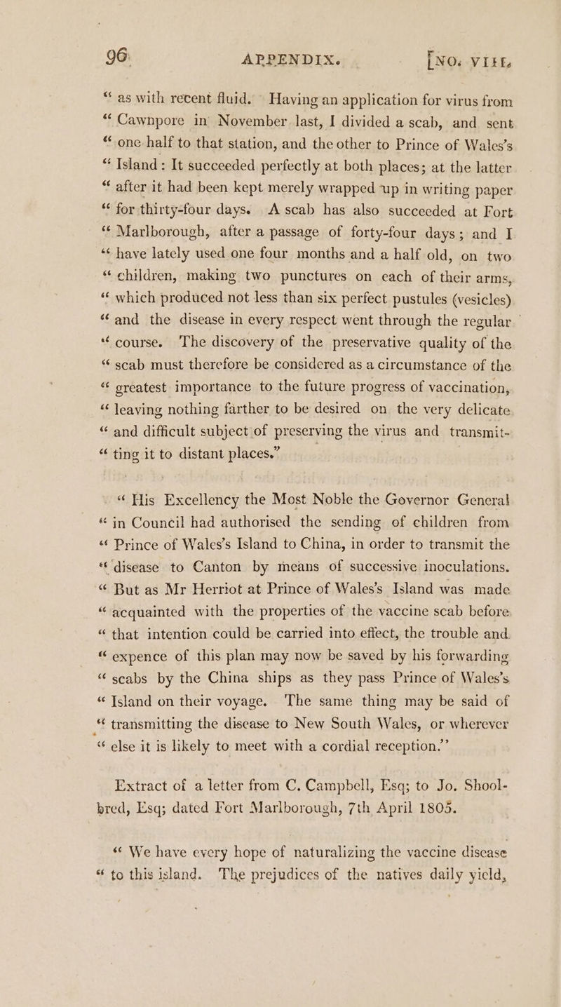 “as with recent fluid. © Having an application for virus from “‘ Cawnpore in November. last, I divided a scab, and sent “one half to that station, and the other to Prince of Wales’s “ Island : It succeeded perfectly at both places; at the latter “ after it had been kept merely wrapped ‘up in writing paper “‘ for thirty-four days. A scab has also succeeded at Fort “* Marlborough, after a passage of forty-four days; and I ‘¢ have lately used one four months and a half old, on two “ children, making two punctures on each of their arms, ‘‘ which produced not less than six perfect pustules (vesicles) “and the disease in every respect went through the regular *‘ course. The discovery of the preservative quality of the “ scab must therefore be considered as a circumstance of the ‘‘ sreatest importance to the future progress of vaccination, ‘“ leaving nothing farther to be desired on the very delicate “ and difficult subject of preserving the virus and transmit- “ ting it to distant places.” “His Excellency the Most Noble the Governor General in Council had authorised the sending of children from «¢ Prince of Wales’s Island to China, in order to transmit the *‘ disease to Canton by means of successive inoculations. “ But as Mr Herriot at Prince of Wales’s Island was made “ acquainted with the properties of the vaccine scab before a o “that intention could be carried into effect, the trouble and “ expence of this plan may now be saved by his forwarding “scabs by the China ships as they pass Prince of Wales’s “Island on their voyage. The same thing may be said of * transmitting the disease to New South Wales, or wherever “ else it is likely to meet with a cordial reception.” Extract of a letter from C. Campbell, Esq; to Jo. Shool- bred, Esq; dated Fort Marlborough, 7th April 1803. “¢ We have every hope of naturalizing the vaccine disease * to this island. The prejudices of the natives daily yield,