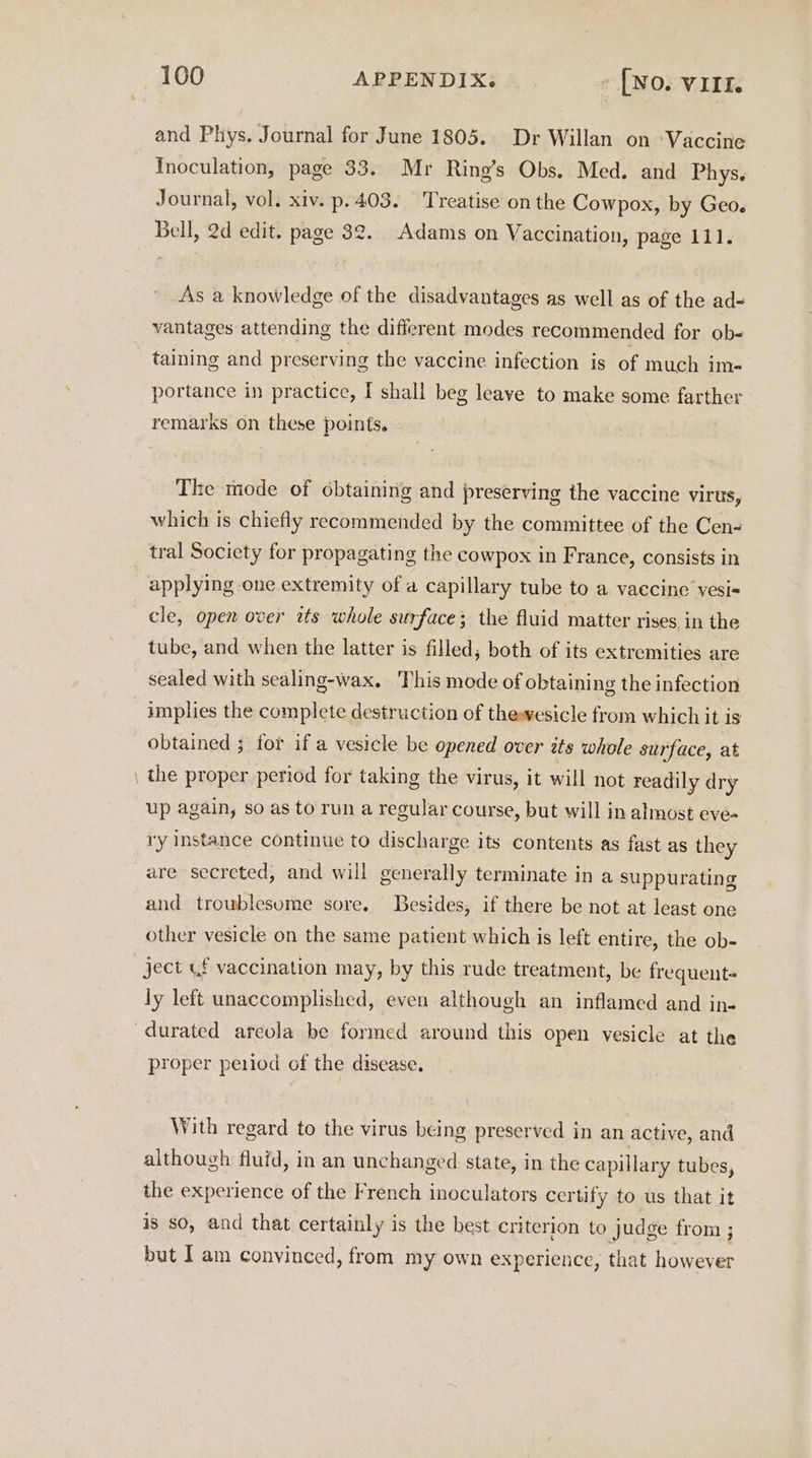 and Phys. Journal for June 1805. Dr Willan on ‘Vaccine Inoculation, page 33. Mr Ring’s Obs. Med. and Phys. Journal, vol. xiv. p. 403. Treatise on the Cowpox, by Geo. Bell, 2d edit. page 32. Adams on Vaccination, page 111. As a knowledge of the disadvantages as well as of the ad- vantages attending the different modes recommended for ob-< taining and preserving the vaccine infection is of much im= portance in practice, I shall beg leave to make some farther remarks on these points. ‘The mode of ¢btaining and preserving the vaccine virus, which is chiefly recommended by the committee of the Cen- tral Society for propagating the cowpox in France, consists in applying one extremity of a capillary tube to a vaecine vesi= cle, open over its whole surface; the fluid matter rises in the tube, and when the latter is filled, both of its extremities are sealed with sealing-wax. This mode of obtaining the infection implies the complete destruction of thewesicle from which it is obtained ; for if a vesicle be opened over its whole surface, at the proper period for taking the virus, it will not readily dry up again, so as torun a regular course, but will in almost eve- ry instance continue to discharge its contents as fast as they are secreted, and will generally terminate in a suppurating and troublesome sore. Besides, if there be not at least one other vesicle on the same patient which is left entire, the ob- ject &amp;f vaccination may, by this rude treatment, be frequent« ly left unaccomplished, even although an inflamed and in- proper peiiod of the disease. With regard to the virus being preserved in an active, and although fluid, in an unchanged state, in the capillary tubes, the experience of the French inoculators certify to us that it is so, and that certainly is the best criterion to judge from ; but I am convinced, from my own experience, that however