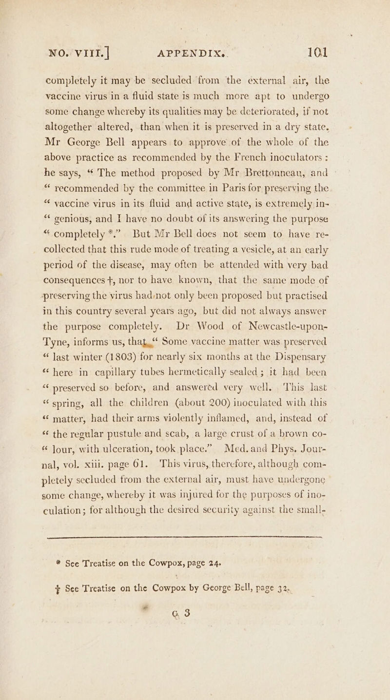 completely it may be secluded: from the external air, the vaccine virus in a fluid state is much more apt to undergo some change whereby its qualities may be deteriorated, if not altogether altered, than when it is preserved in a dry state. Mr George Bell appears to approve of the whole of the above practice as recommended by the French inoculators : he says, “‘ The method proposed by Mr Brettonneau, and “ yecommended by the committee in Paris for preserving the “‘ vaccine virus in its fluid and active state, is extremely in- “* genious, and I have no doubt of its answering the purpose “ completely *.” But Mr Bell does not seem to have re- collected that this rude mode of treating a vesicle, at an early period of the disease, may often be attended with very bad consequences +, nor to have known, that the same mode of preserving the virus had mot only been proposed but practised in this country several years ago, but did not always answer the purpose completely. Dr Wood of Newcastle-upon- Tyne, informs us, that.“ Some vaccine matter was preserved “ Jast winter (1803) for nearly six months at the Dispensary “here in capillary tubes hermetically sealed ; it had been “‘ preserved so before, and answered very well. ‘This last “spring, all the children (about 200) inoculated with this “ matter, had their arms violently inflamed, and, instead of «¢ the regular pustule and scab, a large crust of a brown co- “ Jour, with ulceration, took place.” Med.and Phys. Jour- nal, vol. xiii. page 61. This virus, therefore, although com- pletely secluded from the external air, must have undergone some change, whereby it was injured for the purposes of ino- culation; for although the desired security against the small- * Sce Treatise on the Cowpox, page 24. + See Treatise on the Cowpox by George Bell, page 32. *” G 3